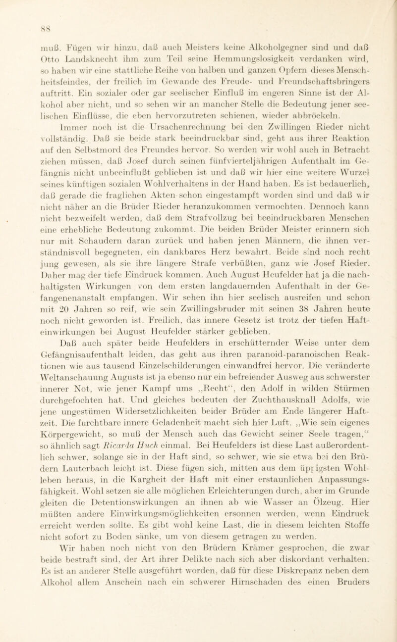 muß. Fügen wir hinzu, daß auch Meisters keine Alkoholgegner sind und daß Otto Landsknecht ihm zum Teil seine Hemmungslosigkeit verdanken wird, so haben wir eine stattliche Reihe von halben und ganzen Opfern dieses Mensch¬ heitsfeindes, der freilich im Gewände des Freude- und Freundschaftsbringers auftritt. Ein sozialer oder gar seelischer Einfluß im engeren Sinne ist der Al¬ kohol aber nicht, und so sehen wir an mancher Stelle die Bedeutung jener see¬ lischen Einflüsse, die eben hervorzutreten schienen, wieder ab bröckeln. Immer noch ist die Ursachenrechnung bei den Zwillingen Rieder nicht vollständig. Daß sie beide stark beeindruckbar sind, geht aus ihrer Reaktion auf den Selbstmord des Freundes hervor. So werden wir wohl auch in Betracht ziehen müssen, daß Josef durch seinen fünf vierteljährigen Aufenthalt im Ge¬ fängnis nicht unbeeinflußt geblieben ist und daß wir hier eine weitere Wurzel seines künftigen sozialen Wohl Verhaltens in der Hand haben. Es ist bedauerlich, daß gerade die fraglichen Akten schon eingestampft worden sind und daß wir nicht näher an die Brüder Rieder heranzukommen vermochten. Dennoch kann nicht bezweifelt werden, daß dem Strafvollzug bei beeindruckbaren Menschen eine erhebliche Bedeutung zukommt. Die beiden Brüder Meister erinnern sich nur mit Schaudern daran zurück und haben jenen Männern, die ihnen ver¬ ständnisvoll begegneten, ein dankbares Herz bewahrt. Beide sind noch recht jung gewesen, als sie ihre längere Strafe verbüßten, ganz wie -Josef Rieder. Daher mag der tiefe Eindruck kommen. Auch August Heufelder hat ja die nach¬ haltigsten Wirkungen von dem ersten langdauernden Aufenthalt in der Ge¬ fangenenanstalt empfangen. Wir sehen ihn hier seelisch ausreifen und schon mit 20 Jahren so reif, wie sein Zwillingsbruder mit seinen 38 Jahren heute noch nicht geworden ist. Freilich, das innere Gesetz ist trotz der tiefen Haft¬ einwirkungen bei August Heufelder stärker geblieben. Daß auch später beide Heufelders in erschütternder Weise unter dem Gefängnisaufenthalt leiden, das geht aus ihren paranoid-paranoischen Reak¬ tionen wie aus tausend Einzelschilderungen eimvandfrei hervor. Die veränderte Weltanschauung Augusts ist ja ebenso nur ein befreiender Ausweg aus schwerster innerer Xot, wie jener Kampf ums „Recht“, den Adolf in wilden Stürmen durchgefochten hat. Und gleiches bedeuten der Zuchthausknall Adolfs, wie jene ungestümen Widersetzlichkeiten beider Brüder am Ende längerer Haft¬ zeit. Die furchtbare innere Geladenheit macht sich hier Luft. „Wie sein eigenes Körpergewicht, so muß der Mensch auch das Gewacht seiner Seele tragen,“ so ähnlich sagt Ricarda Huch einmal. Bei Heufelders ist diese Last außerordent¬ lich schwer, solange sie in der Haft sind, so schwer, wie sie etwa bei den Brü¬ dern Lauterbach leicht ist. Diese fügen sich, mitten aus dem iip] igsten Wohl¬ leben heraus, in die Kargheit der Haft mit einer erstaunlichen Anpassungs¬ fähigkeit. Wohl setzen sie alle möglichen Erleichterungen durch, aber im Grunde gleiten die Detentionswirkungen an ihnen ab wie Wasser an Ölzeug. Hier müßten andere Einwirkungsmöglichkeiten ersonnen werden, wenn Eindruck erreicht werden sollte. Es gibt wohl keine Last, die in diesem leichten Stoffe nicht sofort zu Boden sänke, um von diesem getragen zu werden. Wir haben noch nicht von den Brüdern Krämer gesprochen, die zwar beide bestraft sind, der Art ihrer Delikte nach sich aber diskordant verhalten. Es ist an anderer Stelle ausgeführt worden, daß für diese Diskrepanz neben dem Alkohol allem Anschein nach ein schwerer Hirnschaden des einen Bruders