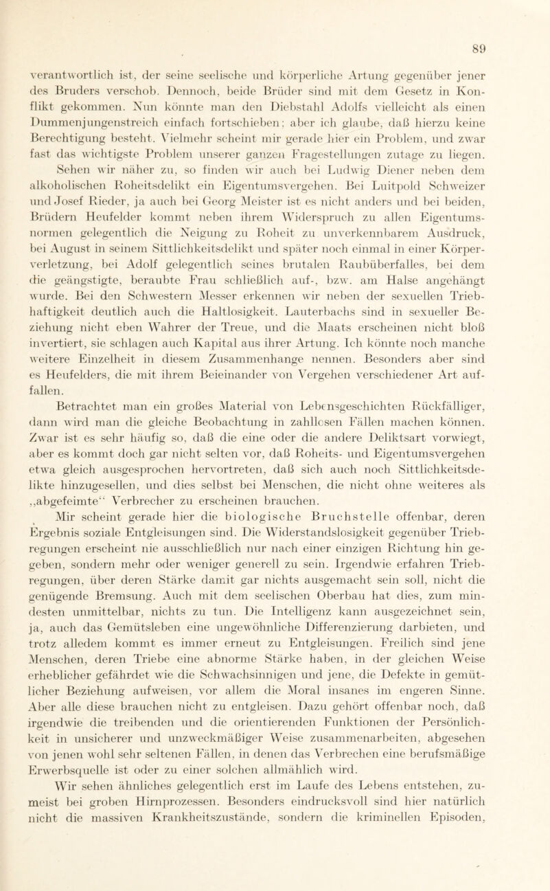 verantwortlich ist, der seine seelische und körperliche Artung gegenüber jener des Bruders verschob. Dennoch, beide Brüder sind mit dem Gesetz in Kon¬ flikt gekommen. Nun könnte man den Diebstahl Adolfs vielleicht als einen Dummenjungenstreich einfach fortschieben; aber ich glaube, daß hierzu keine Berechtigung besteht. Vielmehr scheint mir gerade liier ein Problem, und zwar fast das wichtigste Problem unserer ganzen Fragestellungen zutage zu liegen. Sehen wir näher zu, so finden wir auch bei Ludwig Diener neben dem alkoholischen Roheitsdelikt ein Eigentumsvergehen. Bei Luitpold Schweizer und Josef Rieder, ja auch bei Georg Meister ist es nicht anders und bei beiden, Brüdern Heufelder kommt neben ihrem Widerspruch zu allen Eigentums¬ normen gelegentlich die Neigung zu Roheit zu unverkennbarem Ausdruck, bei August in seinem Sittlichkeitsdelikt und später noch einmal in einer Körper¬ verletzung, bei Adolf gelegentlich seines brutalen Raubüberfalles, bei dem die geängstigte, beraubte Frau schließlich auf-, bzw. am Halse angehängt wurde. Bei den Schwestern Messer erkennen wir neben der sexuellen Trieb¬ haftigkeit deutlich auch die Haltlosigkeit. Lauterbachs sind in sexueller Be¬ ziehung nicht eben Wahrer der Treue, und die Maats erscheinen nicht bloß invertiert, sie schlagen auch Kapital aus ihrer Artung. Ich könnte noch manche weitere Einzelheit in diesem Zusammenhänge nennen. Besonders aber sind es Heufelders, die mit ihrem Beieinander von Vergehen verschiedener Art auf¬ fallen. Betrachtet man ein großes Material von Lebensgeschichten Rückfälliger, dann wird man die gleiche Beobachtung in zahllosen Fällen machen können. Zwar ist es sehr häufig so, daß die eine oder die andere Deliktsart vorwiegt, aber es kommt doch gar nicht selten vor, daß Roheits- und Eigentumsvergehen etwa gleich ausgesprochen hervortreten, daß sich auch noch Sittlichkeitsde¬ likte hinzugesellen, und dies selbst bei Menschen, die nicht ohne weiteres als ,,abgefeimte“ Verbrecher zu erscheinen brauchen. Mir scheint gerade hier die biologische Bruchstelle offenbar, deren Ergebnis soziale Entgleisungen sind. Die Widerstandslosigkeit gegenüber Trieb¬ regungen erscheint nie ausschließlich nur nach einer einzigen Richtung hin ge¬ geben, sondern mehr oder weniger generell zu sein. Irgendwie erfahren Trieb¬ regungen, über deren Stärke damit gar nichts ausgemacht sein soll, nicht die genügende Bremsung. Auch mit dem seelischen Oberbau hat dies, zum min¬ desten unmittelbar, nichts zu tun. Die Intelligenz kann ausgezeichnet sein, ja, auch das Gemütsleben eine ungewöhnliche Differenzierung darbieten, und trotz alledem kommt es immer erneut zu Entgleisungen. Freilich sind jene Menschen, deren Triebe eine abnorme Stärke haben, in der gleichen Weise erheblicher gefährdet wie die Schwachsinnigen und jene, die Defekte in gemüt¬ licher Beziehung aufweisen, vor allem die Moral insanes im engeren Sinne. Aber alle diese brauchen nicht zu entgleisen. Dazu gehört offenbar noch, daß irgendwie die treibenden und die orientierenden Funktionen der Persönlich¬ keit in unsicherer und unzweckmäßiger Weise Zusammenarbeiten, abgesehen von jenen wohl sehr seltenen Fällen, in denen das Verbrechen eine berufsmäßige Erwerbsquelle ist oder zu einer solchen allmählich wird. Wir sehen ähnliches gelegentlich erst im Laufe des Lebens entstehen, zu¬ meist bei groben Hirnprozessen. Besonders eindrucksvoll sind hier natürlich nicht die massiven Krankheitszustände, sondern die kriminellen Episoden,