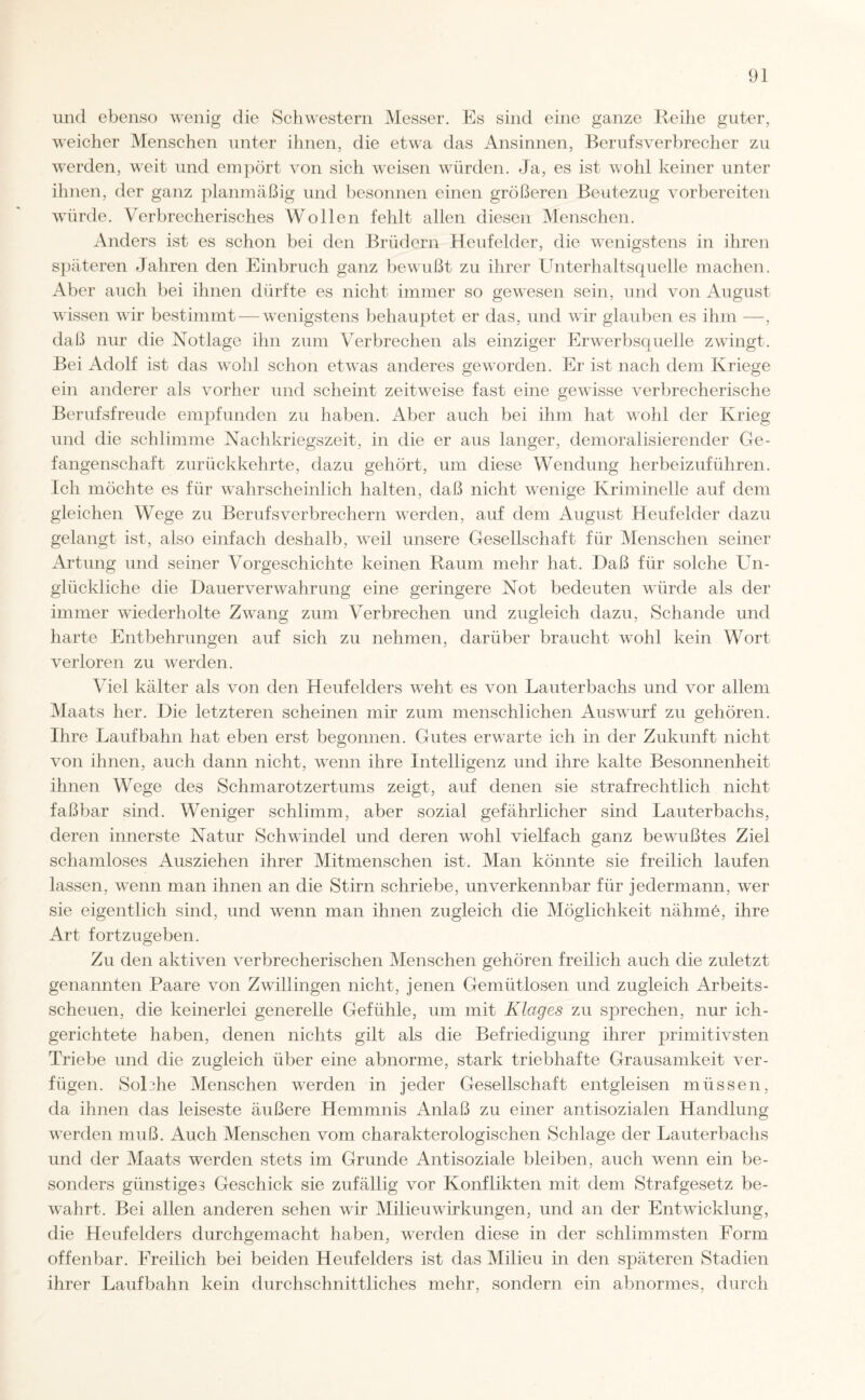 und ebenso wenig die Schwestern Messer. Es sind eine ganze Reihe guter, weicher Menschen unter ihnen, die etwa das Ansinnen, Berufsverbrecher zu werden, weit und empört von sich weisen würden. Ja, es ist wohl keiner unter ihnen, der ganz planmäßig und besonnen einen größeren Beutezug vorbereiten würde. Verbrecherisches Wollen fehlt allen diesen Menschen. Anders ist es schon bei den Brüdern Heufelder, die wenigstens in ihren späteren Jahren den Einbruch ganz bewußt zu ihrer Unterhaltsquelle machen. Aber auch bei ihnen dürfte es nicht immer so gewesen sein, und von August wissen wir bestimmt — wenigstens behauptet er das, und wir glauben es ihm —, daß nur die Notlage ihn zum Verbrechen als einziger Erwerbsquelle zwingt. Bei Adolf ist das wohl schon etwas anderes geworden. Er ist nach dem Kriege ein anderer als vorher und scheint zeitweise fast eine gewisse verbrecherische Berufsfreude empfunden zu haben. Aber auch bei ihm hat wohl der Krieg und die schlimme Nachkriegszeit, in die er aus langer, demoralisierender Ge¬ fangenschaft zurückkehrte, dazu gehört, um diese Wendung herbeizuführen. Ich möchte es für wahrscheinlich halten, daß nicht wenige Kriminelle auf dem gleichen Wege zu Berufsverbrechern werden, auf dem August Heufelder dazu gelangt ist, also einfach deshalb, weil unsere Gesellschaft für Menschen seiner Artung und seiner Vorgeschichte keinen Raum mehr hat. Daß für solche Un¬ glückliche die Dauer Verwahrung eine geringere Not bedeuten würde als der immer wiederholte Zwang zum Verbrechen und zugleich dazu, Schande und harte Entbehrungen auf sich zu nehmen, darüber braucht wohl kein Wort verloren zu werden. Viel kälter als von den Heufelders weht es von Lauterbachs und vor allem Maats her. Die letzteren scheinen mir zum menschlichen Auswurf zu gehören. Ihre Laufbahn hat eben erst begonnen. Gutes erwarte ich in der Zukunft nicht von ihnen, auch dann nicht, wenn ihre Intelligenz und ihre kalte Besonnenheit ihnen Wege des Schmarotzertums zeigt, auf denen sie strafrechtlich nicht faßbar sind. Weniger schlimm, aber sozial gefährlicher sind Lauterbachs, deren innerste Natur Schwindel und deren wohl vielfach ganz bewußtes Ziel schamloses Ausziehen ihrer Mitmenschen ist. Man könnte sie freilich laufen lassen, wenn man ihnen an die Stirn schriebe, unverkennbar für jedermann, w'er sie eigentlich sind, und wenn man ihnen zugleich die Möglichkeit nähme, ihre Art fortzugeben. Zu den aktiven verbrecherischen Menschen gehören freilich auch die zuletzt genannten Paare von Zwillingen nicht, jenen Gemütlosen und zugleich Arbeits¬ scheuen, die keinerlei generelle Gefühle, um mit Klages zu sprechen, nur ich- gerichtete haben, denen nichts gilt als die Befriedigung ihrer primitivsten Triebe und die zugleich über eine abnorme, stark triebhafte Grausamkeit ver¬ fügen. SoDhe Menschen werden in jeder Gesellschaft entgleisen müssen, da ihnen das leiseste äußere Hemmnis Anlaß zu einer antisozialen Handlung werden muß. Auch Menschen vom charakterologischen Schlage der Lauterbachs und der Maats werden stets im Grunde Antisoziale bleiben, auch wenn ein be¬ sonders günstiges Geschick sie zufällig vor Konflikten mit dem Strafgesetz be¬ wahrt. Bei allen anderen sehen wir Milieu Wirkungen, und an der Entwicklung, die Heufelders durchgemacht haben, werden diese in der schlimmsten Form offenbar. Freilich bei beiden Heufelders ist das Milieu in den späteren Stadien ihrer Laufbahn kein durchschnittliches mehr, sondern ein abnormes, durch