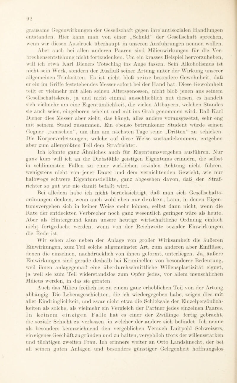 grausame Gegenwirkungen der Gesellschaft gegen ihre antisozialen Handlungen entstanden. Hier kann man von einer ,,Schuld“ der Gesellschaft sprechen, wenn wir diesen Ausdruck überhaupt in unseren Ausführungen nennen wollen. Aber auch bei allen anderen Paaren sind Milieuwirkungen für die Ver¬ brechensentstehung nicht fortzudenken. Um ein krasses Beispiel hervorzuheben, will ich etwa Karl Dieners Totschlag ins Auge fassen. Sein Alkoholismus ist nicht sein Werk, sondern der Ausfluß seiner Artung unter der Wirkung unserer allgemeinen Trinksitten. Es ist nicht bloß seine besondere Gewohnheit, daß er ein im Griffe feststehendes Messer sofort bei der Hand hat. Diese Gewohnheit teilt er vielmehr mit allen seinen Altersgenossen, nicht bloß jenen aus seinem Gesellschaftskreis, ja und nicht einmal ausschließlich mit diesen, es handelt sich vielmehr um eine Eigentümlichkeit, die vielen Altbayern, welchen Standes sie auch seien, eingeboren scheint und mit ins Grab genommen wird. Daß Karl Diener dies Messer aber zieht, das hängt, alles andere vorausgesetzt, sehr eng mit seinem Stand zusammen. Ein ebenso betrunkener Student würde seinen Gegner „ramschen“, um ihm am nächsten 'Tage seine „Dritten“ zu schicken. Die Körperverletzungen, welche auf diese Weise Zustandekommen, entgehen aber zum allergrößten Teil dem Strafrichter. Ich könnte ganz Ähnliches auch für Eigentumsvergehen ausführen. Nur ganz kurz will ich an die Diebstähle geistigen Eigentums erinnern, die selbst in schlimmsten Fällen zu einer wirklichen sozialen Achtung nicht führen, wenigstens nicht von jener Dauer und dem vernichtenden Gewicht, wie nur halbwegs schwere Eigentumsdelikte, ganz abgesehen davon, daß der Straf¬ richter so gut wie nie damit befaßt wird. Bei alledem habe ich nicht berücksichtigt, daß man sich Gesellschafts¬ ordnungen denken, wenn auch wohl eben nur denken, kann, in denen Eigen¬ tumsvergehen sich in keiner Weise mehr lohnen, selbst dann nicht, wenn die Rate der entdeckten Verbrecher noch ganz wesentlich geringer wäre als heute. Aber als Hintergrund kann unsere heutige wirtschaftliche Ordnung einfach nicht fortgedacht werden, wenn von der Reichweite sozialer Einwirkungen die Rede ist. Wir sehen also neben der Anlage von großer Wirksamkeit die äußeren Einwirkungen, zum Teil solche allgemeinster Art, zum anderen aber Einflüsse, denen die einzelnen, nachdrücklich von ihnen geformt, unterliegen. Ja, äußere Einwirkungen sind gerade deshalb bei Kriminellen von besonderer Bedeutung, weil ihnen anlagegemäß eine überdurchschnittliche Willensplastizität eignet, ja weil sie zum Teil widerstandslos zum Opfer jedes, vor allem menschlichen Milieus werden, in das sie geraten. Auch das Milieu freilich ist zu einem ganz erheblichen Teil von der Artung abhängig. Die Lebensgeschichten, die ich wiedergegeben habe, zeigen dies mit aller Eindringlichkeit, und zwar nicht etwa die Schicksale der Einzelpersönlich¬ keiten als solche, als vielmehr ein Vergleich der Partner jedes einzelnen Paares. In keinem einzigen Falle hat es einer der Zwillinge fertig gebracht, die soziale Schicht zu verlassen, in welcher der andere sich befindet. Ich nenne als besonders kennzeichnend den vergeblichen Versuch Luitpold Schweizers, ein eigenes Geschäft zu gründen und zu halten, vergeblich trotz der willensstarken und tüchtigen zweiten Frau. Ich erinnere weiter an Otto Landsknecht, der bei all seinen guten Anlagen und besonders günstiger Gelegenheit hoffnungslos