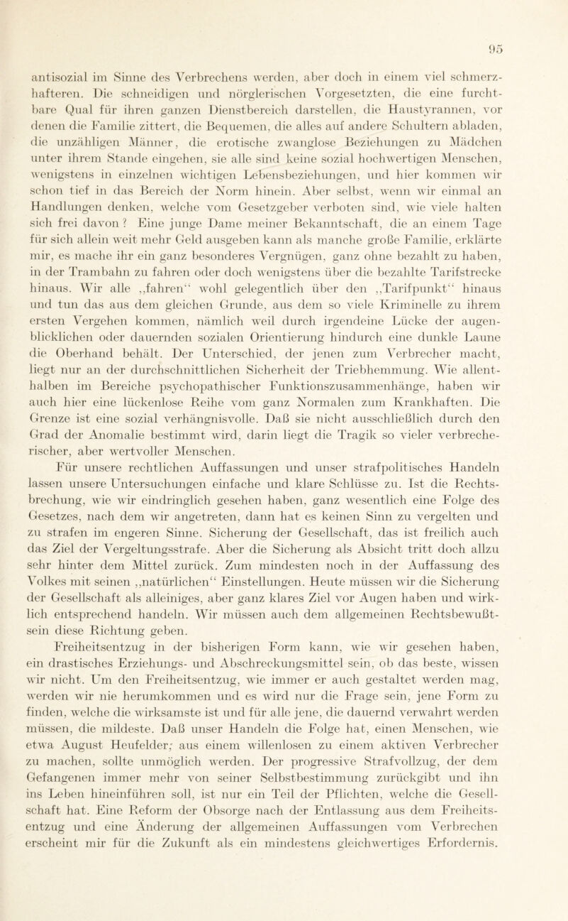 antisozial im Sinne des Verbrechens werden, aber doch in einem viel schmerz¬ hafteren. Die schneidigen und nörglerischen Vorgesetzten, die eine furcht¬ bare Qual für ihren ganzen Dienstbereich darstellen, die Haustyrannen, vor denen die Familie zittert, die Bequemen, die alles auf andere Schultern abladen, die unzähligen Männer, die erotische zwanglose Beziehungen zu Mädchen unter ihrem Stande eingehen, sie alle sind keine sozial hochwertigen Menschen, wenigstens in einzelnen wichtigen Lebensbeziehungen, und hier kommen wir schon tief in das Bereich der Norm hinein. Aber selbst, wenn wir einmal an Handlungen denken, welche vom Gesetzgeber verboten sind, wie viele halten sich frei davon ? Eine junge Dame meiner Bekanntschaft, die an einem Tage für sich allein weit mehr Geld ausgeben kann als manche große Familie, erklärte mir, es mache ihr ein ganz besonderes Vergnügen, ganz ohne bezahlt zu haben, in der Trambahn zu fahren oder doch wenigstens über die bezahlte Tarifstrecke hinaus. Wir alle ,,fahren wohl gelegentlich über den ,,Tarifpunkt' hinaus und tun das aus dem gleichen Grunde, aus dem so viele Kriminelle zu ihrem ersten Vergehen kommen, nämlich weil durch irgendeine Lücke der augen¬ blicklichen oder dauernden sozialen Orientierung hindurch eine dunkle Laune die Oberhand behält. Der Unterschied, der jenen zum Verbrecher macht, liegt nur an der durchschnittlichen Sicherheit der Triebhemmung. Wie allent¬ halben im Bereiche psychopathischer Funktionszusammenhänge, haben wir auch hier eine lückenlose Reihe vom ganz Normalen zum Krankhaften. Die Grenze ist eine sozial verhängnisvolle. Daß sie nicht ausschließlich durch den Grad der Anomalie bestimmt wird, darin liegt die Tragik so vieler verbreche¬ rischer, aber wertvoller Menschen. Für unsere rechtlichen Auffassungen und unser straf politisches Handeln lassen unsere Untersuchungen einfache und klare Schlüsse zu. Ist die Rechts¬ brechung, wie wir eindringlich gesehen haben, ganz wesentlich eine Folge des Gesetzes, nach dem wir angetreten, dann hat es keinen Sinn zu vergelten und zu strafen im engeren Sinne. Sicherung der Gesellschaft, das ist freilich auch das Ziel der Vergeltungsstrafe. Aber die Sicherung als Absicht tritt doch allzu sehr hinter dem Mittel zurück. Zum mindesten noch in der Auffassung des Volkes mit seinen ,,natürlichen“ Einstellungen. Heute müssen wir die Sicherung der Gesellschaft als alleiniges, aber ganz klares Ziel vor Augen haben und wirk¬ lich entsprechend handeln. Wir müssen auch dem allgemeinen Rechtsbewußt¬ sein diese Richtung geben. Freiheitsentzug in der bisherigen Form kann, wie wir gesehen haben, ein drastisches Erziehungs- und Abschreckungsmittel sein, ob das beste, wissen wir nicht. Um den Freiheitsentzug, wie immer er auch gestaltet werden mag, werden wir nie herumkommen und es wird nur die Frage sein, jene Form zu finden, welche die wirksamste ist und für alle jene, die dauernd verwahrt werden müssen, die mildeste. Daß unser Handeln die Folge hat, einen Menschen, wie etwa August Heufelder; aus einem willenlosen zu einem aktiven Verbrecher zu machen, sollte unmöglich werden. Der progressive Strafvollzug, der dem Gefangenen immer mehr von seiner Selbstbestimmung zurückgibt und ihn ins Leben hineinführen soll, ist nur ein Teil der Pflichten, welche die Gesell¬ schaft hat. Eine Reform der Obsorge nach der Entlassung aus dem Freiheits¬ entzug und eine Änderung der allgemeinen Auffassungen vom Verbrechen erscheint mir für die Zukunft als ein mindestens gleichwertiges Erfordernis.