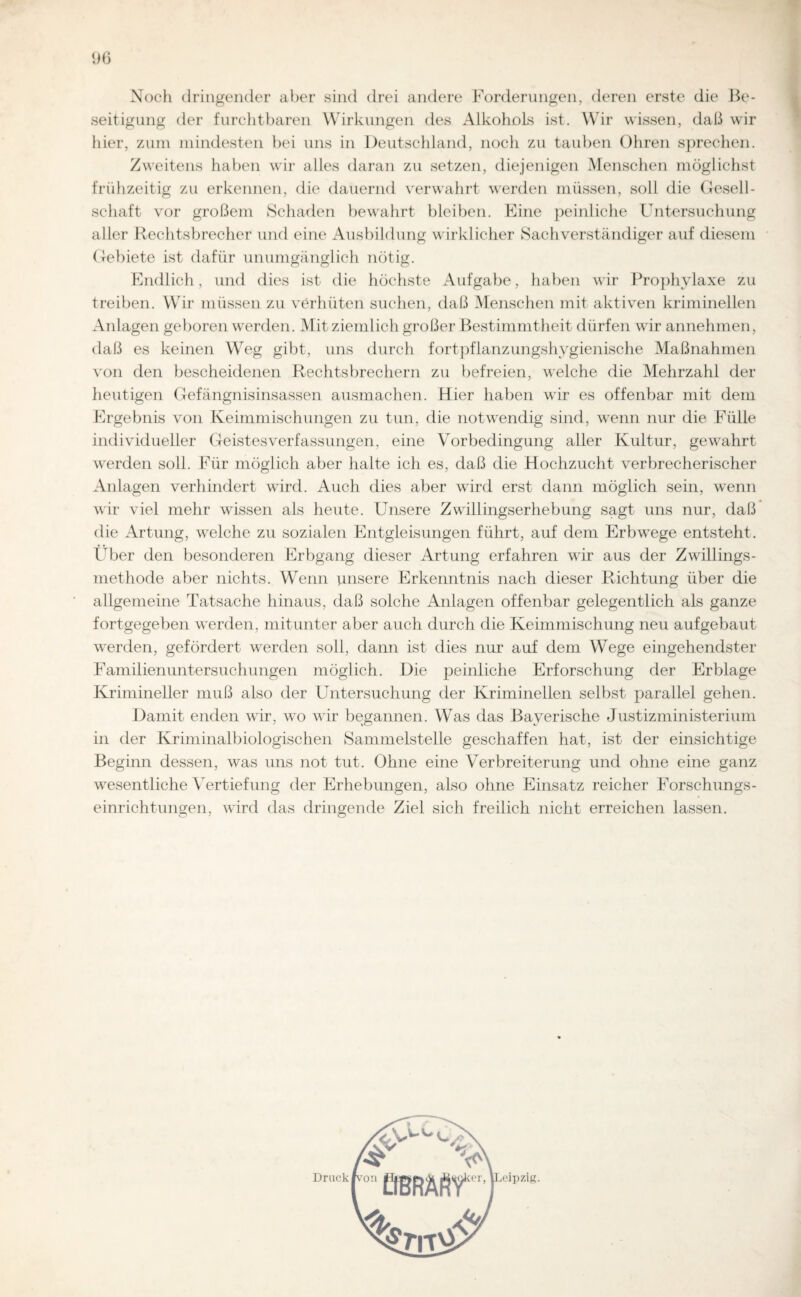 Noch dringender aber sind drei andere Forderungen, deren erste die Be¬ seitigung der furchtbaren Wirkungen des Alkohols ist. Wir wissen, daß wir hier, zum mindesten bei uns in Deutschland, noch zu tauben Ohren sprechen. Zweitens haben wir alles daran zu setzen, diejenigen Menschen möglichst frühzeitig zu erkennen, die dauernd verwahrt werden müssen, soll die Gesell¬ schaft vor großem Schaden bewahrt bleiben. Eine peinliche Untersuchung aller Rechtsbrecher und eine Ausbildung wirklicher Sachverständiger auf diesem Gebiete ist dafür unumgänglich nötig. Endlich, und dies ist die höchste Aufgabe, haben wir Prophylaxe zu treiben. Wir müssen zu verhüten suchen, daß Menschen mit aktiven kriminellen Anlagen geboren werden. Mit ziemlich großer Bestimmtheit dürfen wir annehmen, daß es keinen Weg gibt, uns durch fortpflanzungshygienische Maßnahmen von den bescheidenen Rechtsbrechern zu befreien, welche die Mehrzahl der heutigen Gefängnisinsassen ausmachen. Hier haben wir es offenbar mit dem Ergebnis von Keimmischungen zu tun, die notwendig sind, wenn nur die Fülle individueller Geistesverfassungen, eine Vorbedingung aller Kultur, gewahrt werden soll. Für möglich aber halte ich es, daß die Hochzucht verbrecherischer Anlagen verhindert wird. Auch dies aber wird erst dann möglich sein, wenn wir viel mehr wissen als heute. Unsere Zwillingserhebung sagt uns nur, daß die Artung, welche zu sozialen Entgleisungen führt, auf dem Erbwege entsteht. Uber den besonderen Erbgang dieser Artung erfahren wir aus der Zwillings¬ methode aber nichts. Wenn unsere Erkenntnis nach dieser Richtung über die allgemeine Tatsache hinaus, daß solche Anlagen offenbar gelegentlich als ganze fortgegeben werden, mitunter aber auch durch die Keimmischung neu aufgebaut werden, gefördert werden soll, dann ist dies nur auf dem Wege eingehendster Familienuntersuchungen möglich. Die peinliche Erforschung der Erblage Krimineller muß also der Untersuchung der Kriminellen selbst parallel gehen. Damit enden wir, wo wir begannen. Was das Bayerische Justizministerium in der Kriminalbiologischen Sammelstelle geschaffen hat, ist der einsichtige Beginn dessen, was uns not tut. Ohne eine Verbreiterung und ohne eine ganz wesentliche Vertiefung der Erhebungen, also ohne Einsatz reicher Forschungs¬ einrichtungen, wird das dringende Ziel sich freilich nicht erreichen lassen. ipzig. Druck