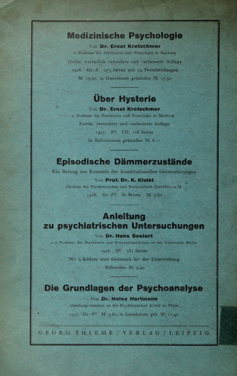 Medizinische Psychologie Von Dr. Ernst Kretschmer o, Professor für Psychiatrie und Neurologie in Marburg Dritte, wesentlich vermehrte und verbesserte Auflage 1926. Gr.-8. 273 Seiten mit 24 Textabbildungen M. 15.30, in Ganzleinen gebunden M. 17.50 Über Hysterie Von Dr. Ernst Kretschmer o. Professor für Psychiatrie und Neurologie in Marburg Zweite, vermehrte und verbesserte Auflage 1927. 8°. VII, 128 Seiten In Ballonleinen gebunden M. 6.— Episodische Dämmerzustände Ein Beitrag zur Kenntnis der konstitutionellen Geistesstörungen Von Prof. Dr. K. Kleist Direktor der Psychiatrischen und Nervenklinik Frankfurt a. M. # 'i 1926. Gr.-8°. 80 Seiten. M. 3.60 Anleitung zu psychiatrischen Untersuchungen Von Dr. Hans Seelert a. o. Professor für Psychiatrie und Nervenkrankheiten an der Universität Berlin 1926. 8°. 181 Seiten Mit 3 Bildern zum Gebrauch bei der Untersuchung Gebunden M. 5.40 Die Grundlagen der Psychoanalyse Von Dr. Heinz Hartmann Abteilungs-Assistent an der Psychiatrischen Klinik in Wien < 1927. Gr.-8°. M. 9.60, in Ganzleinen geb. M. n.40