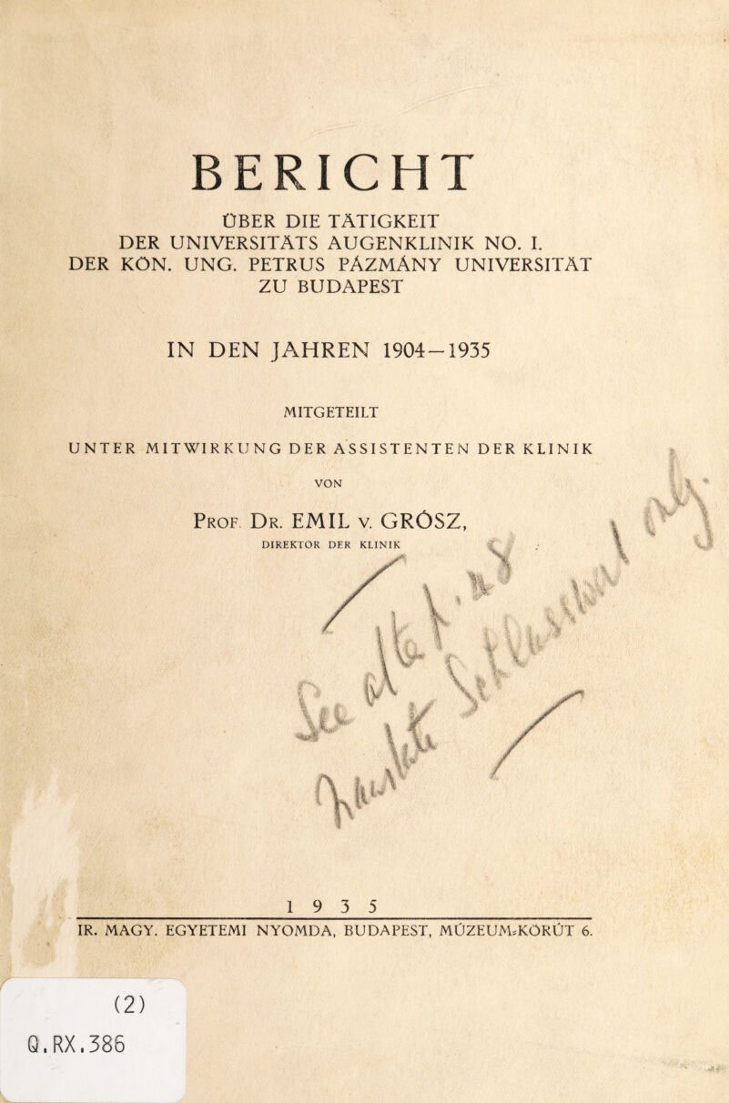 BERICHT ÜBER DIE TÄTIGKEIT DER UNIVERSITÄTS AUGENKLINIK NO. I. DER KON. UNG. PETRUS PÄZMÄNY UNIVERSITÄT ZU BUDAPEST IN DEN JAHREN 1904-1935 MITGETEILT UNTER MITWIRKUNG DER ASSISTENTEN DER KLINIK VON Prof Dr. EMIL v. GROSZ, _1 9 3 5_ IR. MAGY. EGYETEMI NYOMDA, BUDAPEST, MÜZEUM.KÖRÜT 6. \ ^ v • • *, ■ (2) Q.RX.386