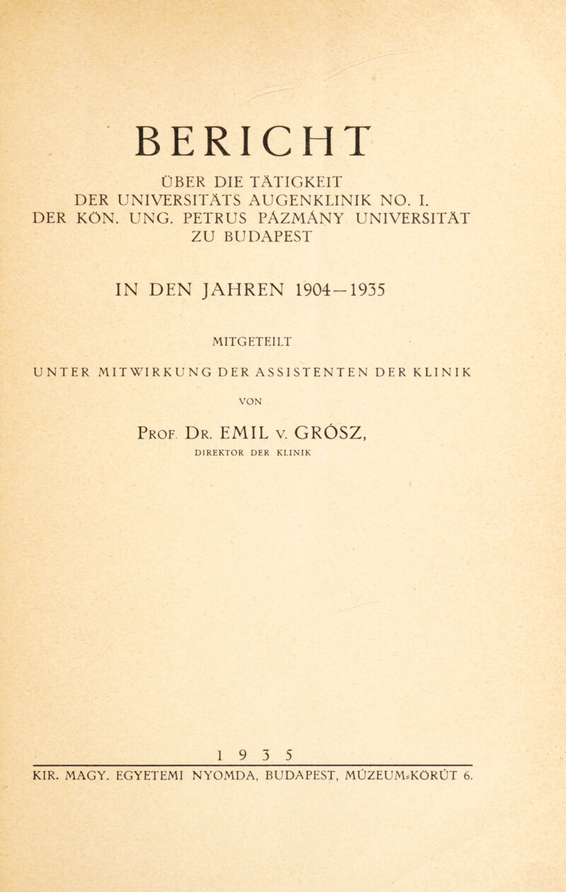 ÜBER DIE TÄTIGKEIT DER UNIVERSITÄTS AUGENKLINIK NO. I. DER KÖN. UNG. PETRUS PÄZMÄNY UNIVERSITÄT ZU BUDAPEST IN DEN JAHREN 1904-1935 MITGETEILT UNTER MITWIRKUNG DER ASSISTENTEN DER KLINIK VON Prof Dr. EMIL v. GROSZ, DIREKTOR DER KLINIK 19 3 5 KIR. MAGY. EGYETEMI NYOMDA, BUDAPEST, MÜZEUM.KÖRÜT 6.