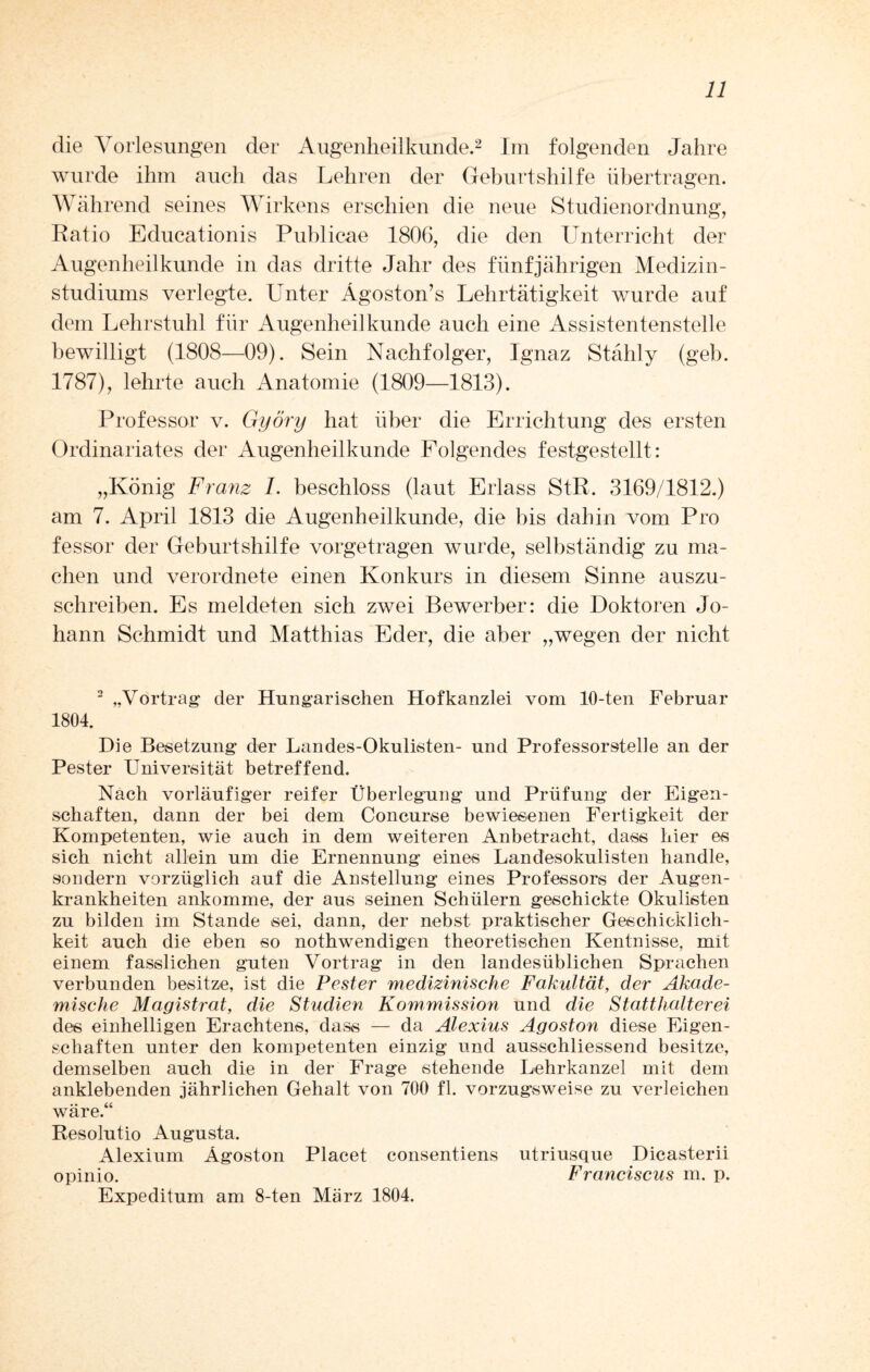 die Vorlesungen der Augenheilkunde.2 Im folgenden Jahre wurde ihm auch das Lehren der Geburtshilfe übertragen. Während seines Wirkens erschien die neue Studienordnung, Ratio Educationis Publicae 1806, die den Unterricht der Augenheilkunde in das dritte Jahr des fünfjährigen Medizin¬ studiums verlegte. Unter Ägoston’s Lehrtätigkeit wurde auf dem Lehrstuhl für Augenheilkunde auch eine Assistentenstelle bewilligt (1808—09). Sein Nachfolger, Ignaz Stähly (geh. 1787), lehrte auch Anatomie (1809—1813). Professor v. Györy hat über die Errichtung des ersten Ordinariates der Augenheilkunde Folgendes festgestellt: „König Franz 1. beschloss (laut Erlass StR. 3169/1812.) am 7. April 1813 die Augenheilkunde, die bis dahin vom Pro fessor der Geburtshilfe vorgetragen wurde, selbständig zu ma¬ chen und verordnete einen Konkurs in diesem Sinne auszu¬ schreiben. Es meldeten sich zwei Bewerber: die Doktoren Jo¬ hann Schmidt und Matthias Eder, die aber „wegen der nicht 2 „Vortrag* der Hungarischen Hofkanzlei vom 10-ten Februar 1804. Die Besetzung der Landes-Okulisten- und Professorstelle an der Pester Universität betreffend. Nach vorläufiger reifer Überlegung und Prüfung der Eigen¬ schaften, dann der bei dem Concurse bewiesenen Fertigkeit der Kompetenten, wie auch in dem weiteren Anbetracht, dass hier es sich nicht allein um die Ernennung eines Landesokulisten handle, sondern vorzüglich auf die Anstellung eines Professors der Augen¬ krankheiten ankomme, der aus seinen Schülern geschickte Okulisten zu bilden im Stande sei, dann, der nebst praktischer Geschicklich¬ keit auch die eben so nothwendigen theoretischen Kentnisse, mit einem fasslichen guten Vortrag in den landesüblichen Sprachen verbunden besitze, ist die Pester medizinische Fakultät, der Akade¬ mische Magistrat, die Studien Kommission und die Statthalterei des einhelligen Erachtens, dass — da Alexius Agoston diese Eigen¬ schaften unter den kompetenten einzig und ausschliessend besitze, demselben auch die in der Frage stehende Lehrkanzel mit dem anklebenden jährlichen Gehalt von 700 fl. vorzugsweise zu verleichen wäre.“ Resolutio Augusta. Alexium Ägoston Placet consentiens utriusque Dicasterii opinio. Franciscus m. p. Expeditum am 8-ten März 1804.