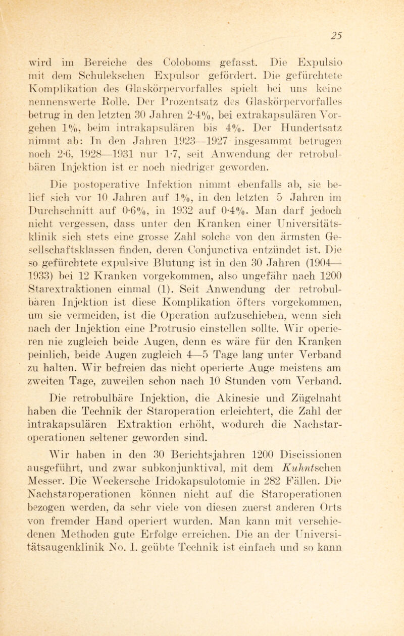 wird im Bereiche des Coloboms gefasst. Die Expulsio mit dem Schulekschen Expulsor gefördert. Die gefürchtete Komplikation des Glaskörpervorfalles spielt bei uns keine nennenswerte Bolle. Der Prozentsatz des Glaskörper Vorfalles betrug in den letzten 30 Jahren 2*4%, bei extrakapsulären Vor¬ gehen 1%, beim intrakapsulären bis 4%. Der Hundertsatz nimmt ab: Jn den Jahren 1923—1927 insgesammt betrugen noch 2-6, 1928—1931 nur 1*7, seit Anwendung der retrobul¬ bären Injektion ist er noch niedriger geworden. Die postoperative Infektion nimmt ebenfalls ab, sie be¬ lief sich vor 10 Jahren auf 1%, in den letzten 5 Jahren im Durchschnitt auf 0-6%, in 1932 auf 0*4%. Man darf jedoch nicht vergessen, dass unter den Kranken einer Universitäts¬ klinik sich stets eine grosse Zahl solche von den ärmsten Ge¬ sellschaftsklassen finden, deren Conjunctiva entzündet ist. Die so gefürchtete expulsive Blutung ist in den 30 Jahren (1904— 1933) bei 12 Kranken vorgekommen, also ungefähr nach 1200 Starextraktionen einmal (1). Seit Anwendung der retrobul¬ bären Injektion ist diese Komplikation öfters vorgekommen, um sie vermeiden, ist die Operation aufzuschieben, wenn sich nach der Injektion eine Protrusio einstellen sollte. Wir operie¬ ren nie zugleich beide Augen, denn es wäre für den Kranken peinlich, beide Augen zugleich 4—5 Tage lang unter Verband zu halten. Wir befreien das nicht operierte Auge meistens am zweiten Tage, zuweilen schon nach 10 Stunden vom Verband. Die retrobulbäre Injektion, die Akinesie und Zügelnaht haben die Technik der Staroperation erleichtert, die Zahl der intrakapsulären Extraktion erhöht, wodurch die Nachstar¬ operationen seltener geworden sind. Wir haben in den 30 Berichtsjahren 1200 Discissionen ausgeführt, und zwar subkonjunktival, mit dem Kuhntschen Messer. Die Weckersche Iridokapsulotomie in 282 Fällen. Die Nachstaroperationen können nicht auf die Staroperationen bezogen werden, da sehr viele von diesen zuerst anderen Orts von fremder Hand operiert wurden. Man kann mit verschie¬ denen Methoden gute Erfolge erreichen. Die an der Universi¬ tätsaugenklinik No. I. geübte Technik ist einfach und so kann