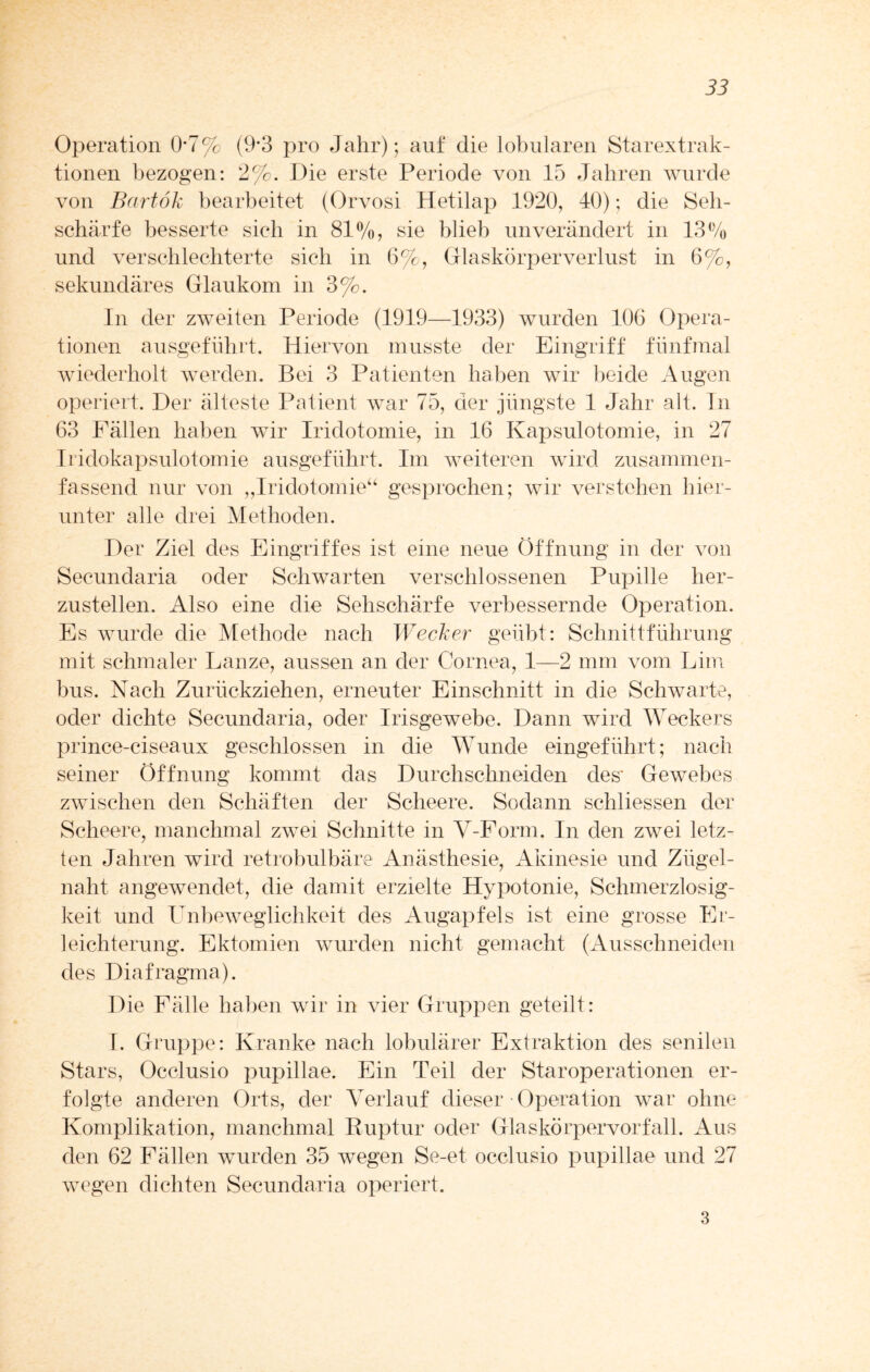 Operation 0*7% (9’3 pro Jahr); auf die lobularen Starextrak¬ tionen bezogen: 2%. Die erste Periode von 15 Jahren wurde von Bartök bearbeitet (Orvosi Hetilap 1920, 40); die Seh¬ schärfe besserte sich in 81%, sie blieb unverändert in 13% und verschlechterte sich in 6%, Glaskörperverlust in 6%, sekundäres Glaukom in 3%. In der zweiten Periode (1919—1933) wurden 106 Opera¬ tionen ausgeführt. Hiervon musste der Eingriff fünfmal wiederholt werden. Bei 3 Patienten haben wir beide Augen operiert. Der älteste Patient war 75, der jüngste 1 Jahr alt. In 63 Fällen haben wir Iridotomie, in 16 Kapsulotomie, in 27 Iridokapsulotomie ausgeführt. Im weiteren wird zusammen¬ fassend nur von „Iridotomie“ gesprochen; wir verstehen hier¬ unter alle drei Methoden. Der Ziel des Eingriffes ist eine neue Öffnung in der von Secundaria oder Schwarten verschlossenen Pupille her¬ zustellen. Also eine die Sehschärfe verbessernde Operation. Es wurde die Methode nach Wecker geübt: Schnittführung mit schmaler Lanze, aussen an der Cornea, 1—2 nun vom Lim bus. Nach Zurückziehen, erneuter Einschnitt in die Schwarte, oder dichte Secundaria, oder Irisgewebe. Dann wird Weckers prince-ciseaux geschlossen in die Wunde eingeführt; nach seiner Öffnung kommt das Durchschneiden des' Gewebes zwischen den Schäften der Scheere. Sodann schliessen der Scheere, manchmal zwei Schnitte in V-Form. In den zwei letz¬ ten Jahren wird retrobulbäre Anästhesie, Akinesie und Ziigel- naht angewendet, die damit erzielte Hypotonie, Schmerzlosig¬ keit und Unbeweglichkeit des Augapfels ist eine grosse Er¬ leichterung. Ektomien wurden nicht gemacht (Ausschneiden des Diafragma). Die Fälle haben wir in vier Gruppen geteilt: I. Gruppe: Kranke nach lobulärer Extraktion des senilen Stars, Occlusio pupillae. Ein Teil der Staroperationen er¬ folgte anderen Orts, der Verlauf dieser • Operation war ohne Komplikation, manchmal Ruptur oder Glaskörpervorfall. Aus den 62 Fällen wurden 35 wegen Se-et occlusio pupillae und 27 wegen dichten Secundaria operiert. 3