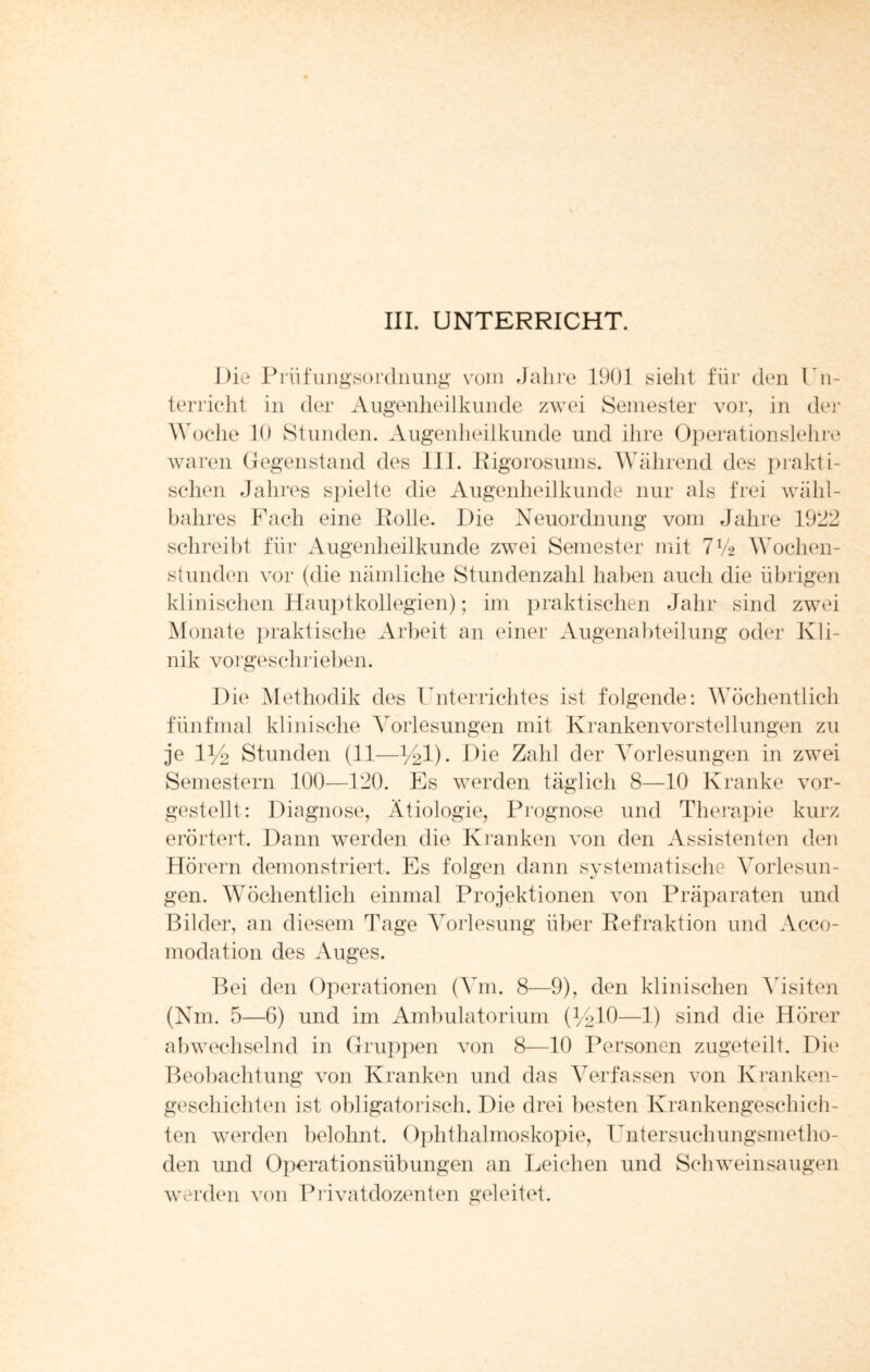 III. UNTERRICHT. Die Prüfungsordnung vom Jahre 1901 sieht für den Un¬ terricht in der Augenheilkunde zwei Semester vor, in der Woche 10 Stunden. Augenheilkunde und ihre Operationslehre waren Gegenstand des 111. Rigorosums. Während des prakti¬ schen Jahres spielte die Augenheilkunde nur als frei wähl- bahres Fach eine Rolle. Die Neuordnung vom Jahre 1922 schreibt für Augenheilkunde zwei Semester mit 7ty2 Wochen¬ stunden vor (die nämliche Stundenzahl haben auch die übrigen klinischen Hauptkollegien); im praktischen Jahr sind zwei Monate praktische Arbeit an einer Augenabteilung oder Kli¬ nik vorgeschrieben. Die Methodik des Unterrichtes ist folgende: Wöchentlich fünfmal klinische Vorlesungen mit Kranken Vorstellungen zu je D/2 Stunden (11—h^l). Die Zahl der Vorlesungen in zwei Semestern 100—120. Es werden täglich 8—10 Kranke vor¬ gestellt: Diagnose, Ätiologie, Prognose und Therapie kurz erörtert. Dann werden die Kranken von den Assistenten den Hörern demonstriert. Es folgen dann systematische Vorlesun¬ gen. Wöchentlich einmal Projektionen von Präparaten und Bilder, an diesem Tage Vorlesung über Refraktion und Acco- modation des Auges. Bei den Operationen (Vm. 8—9), den klinischen Visiten (Nm. 5—6) und im Ambulatorium (^10—1) sind die Hörer abwechselnd in Gruppen von 8—10 Personen zugeteilt. Die Beobachtung von Kranken und das Verfassen von Kranken¬ geschichten ist obligatorisch. Die drei besten Krankengeschich¬ ten werden belohnt. Ophthalmoskopie, Untersuchungsmetho¬ den und Operationsübungen an Leichen und Schweinsaugen werden von Privatdozenten geleitet.