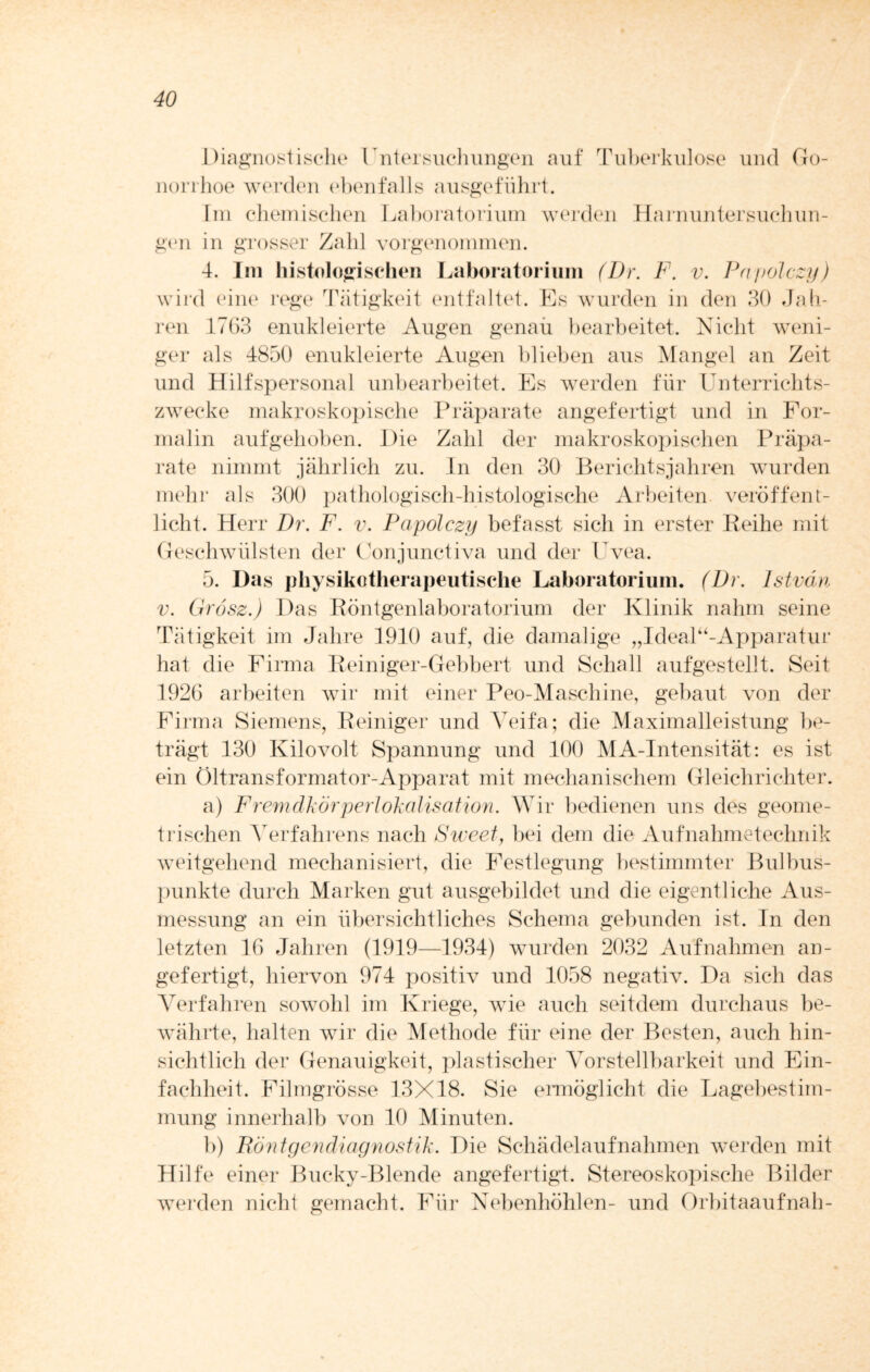 Diagnostische Untersuchungen auf Tuberkulose und Go¬ norrhoe werden ebenfalls ausgeführt. Im chemischen Laboratorium werden Harnuntersuchun¬ gen in grosser Zahl vorgenommen. 4. Im histologischen Laboratorium (Dr. F. v. Papolczy) wird eine rege Tätigkeit entfaltet. Es wurden in den 30 Jah¬ ren 1763 enukleierte Augen genaii bearbeitet. Nicht weni¬ ger als 4850 enukleierte Augen blieben aus Mangel an Zeit und Hilfspersonal unbearbeitet. Es werden für Unterrichts¬ zwecke makroskopische Präparate angefertigt und in For¬ malin aufgehoben. Die Zahl der makroskopischen Präpa¬ rate nimmt jährlich zu. In den 30 Berichtsjahren wurden mehr als 300 pathologisch-histologische Arbeiten veröffent¬ licht. Herr Dr. F. v. Papolczy befasst sich in erster Eeihe mit Geschwülsten der Conjunctiva und der Uvea. 5. Das pliysikotherapeutische Laboratorium. (Dr. Istvän v. Grosz.) Das Röntgenlaboratorium der Klinik nahm seine Tätigkeit im Jahre 1910 auf, die damalige „Ideal“-Appa.ratur hat die Firma Reiniger-Gebbert und Schall aufgestellt. Seit 1926 arbeiten wir mit einer Peo-Maschine, gebaut von der Firma Siemens, Reiniger und Veifa; die Maximalleistung be¬ trägt 130 Kilovolt Spannung und 100 MA-Intensität: es ist ein Öltransformator-Apparat mit mechanischem Gleichrichter. a) Fremdkörperlokalisation. Wir bedienen uns des geome¬ trischen Verfahrens nach Sweet, bei dem die Aufnahmetechnik weitgehend mechanisiert, die Festlegung bestimmter Bulbus¬ punkte durch Marken gut ausgebildet und die eigentliche Aus¬ messung an ein übersichtliches Schema gebunden ist. In den letzten 16 Jahren (1919—1934) wurden 2032 Aufnahmen an¬ gefertigt, hiervon 974 positiv und 1058 negativ. Da sich das Verfahren sowohl im Kriege, wie auch seitdem durchaus be¬ währte, halten wir die Methode für eine der Besten, auch hin¬ sichtlich der Genauigkeit, plastischer Vorstellbarkeit und Ein¬ fachheit. Filmgrösse 13X18. Sie ermöglicht die Lagebestim¬ mung innerhalb von 10 Minuten. b) Fiöntgendiagnostik. Die Schädelaufnahmen werden mit Hilfe einer Bucky-Blende angefertigt. Stereoskopische Bilder werden nicht gemacht. Für Nebenhöhlen- und Orbitaaufnah-