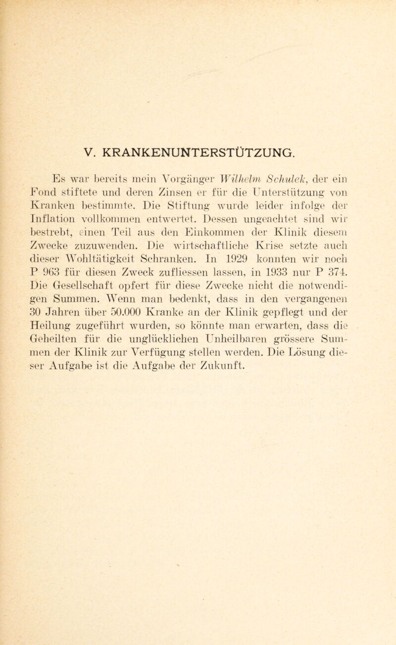 Es war bereits mein Vorgänger Wilhelm Schul eh, der ein Fond stiftete und deren Zinsen er für die Unterstützung von Kranken bestimmte. Die Stiftung wurde leider infolge der Inflation vollkommen entwertet. Dessen ungeachtet sind wir bestrebt, einen Teil aus den Einkommen der Klinik diesem Zwecke zuzuwenden. Die wirtschaftliche Krise setzte auch dieser Wohltätigkeit Schranken. In 1929 konnten wir noch P 963 für diesen Zweck zufliessen lassen, in 1933 nur P 374. Die Gesellschaft opfert für diese Zwecke nicht die notwendi¬ gen Summen. Wenn man bedenkt, dass in den vergangenen 30 Jahren über 50.000 Kranke an der Klinik gepflegt und der Heilung zugeführt wurden, so könnte man erwarten, dass die Geheilten für die unglücklichen Unheilbaren grössere Sum¬ men der Klinik zur Verfügung stellen werden. Die Lösung die¬ ser Aufgabe ist die Aufgabe der Zukunft.