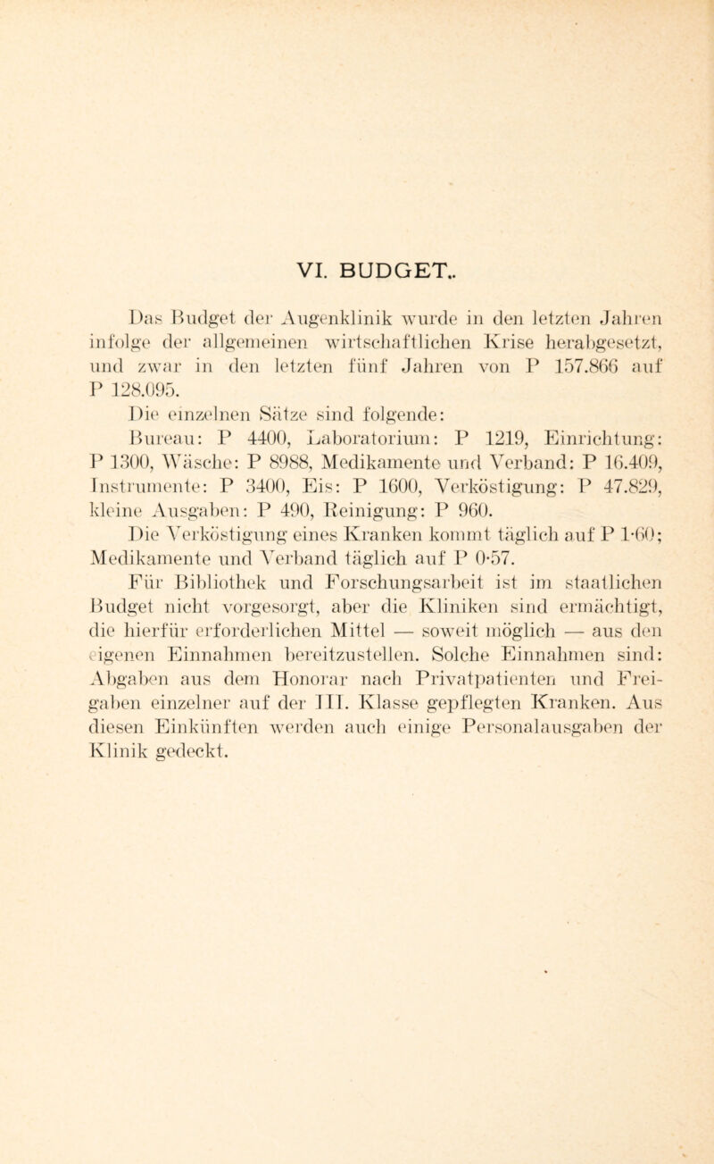 Das Budget der Augenklinik wurde in den letzten Jahren infolge der allgemeinen wirtschaftlichen Krise herabgesetzt, und zwar in den letzten fünf Jahren von P 157.866 auf P 128.095. D ie einzelnen Sätze sind folgende: Bureau: P 4400, Laboratorium: P 1219, Einrichtung: P 1300, Wäsche: P 8988, Medikamente und Verband: P 16.409, Instrumente: P 3400, Eis: P 1600, Verköstigung: P 47.829, kleine Ausgaben: P 490, Peinigung: P 960. Die Verköstigung eines Kranken kommt täglich auf P T60; Medikamente und ATerband täglich auf P 0*57. Für Bibliothek und Forschungsarbeit ist im staatlichen Budget nicht vorgesorgt, aber die Kliniken sind ermächtigt, die hierfür erforderlichen Mittel — soweit möglich — aus den eigenen Einnahmen bereitzustellen. Solche Einnahmen sind: Abgaben aus dem Honorar nach Privatpatienten und Frei¬ gaben einzelner auf der III. Klasse gepflegten Kranken. Aus diesen Einkünften werden auch einige Personalausgaben der Klinik gedeckt.