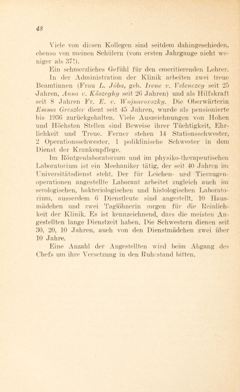 Viele von diesen Kollegen sind seitdem dahingeschieden, ebenso von meinen Schülern (vom ersten Jahrgange nicht we¬ niger als 37!). Ein schmerzliches Gefühl für den emeritierenden Lehrer. In der Administration der Klinik arbeiten zwei treue Beamtinnen (Frau L. Jöba, geb. Irene v. Velenczey seit 25 •Jahren, Anna v. Köszeghy seit 2b Jahren) und als Hilfskraft seit 8 Jahren Fr. E. v. Wojnarovszky. Die Oberwärterin Emma Greszler dient seit 45 Jahren, wurde als pensionierte bis 1936 zurückgehalten. Adele Auszeichnungen von Hohen und Höchsten Stellen sind Beweise ihrer Tüchtigkeit, Ehr¬ lichkeit und Treue. Ferner stehen 14 Stationsschwester, 2 Operationsschwester, 1 poliklinische Schwester in dem Dienst der Krankenpflege. Im Röntgenlaboratorium und im physiko-therapeutisehen Laboratorium ist ein Mechaniker tätig, der seit 40 Jahren im Universitätsdienst steht. Der für Leichen- und Tieraugen¬ operationen angestellte Laborant arbeitet zugleich auch im serologischen, bakteriologischen und histologischen Laborato¬ rium, ausserdem 6 Dienstleute sind angestellt. 10 Haus¬ mädchen und zwei Taglöhnerin sorgen für die Reinlich¬ keit der Klinik. Es ist kennzeichnend, dass die meisten An¬ gestellten lange Dienstzeit haben. LAe Schwestern dienen seit 30, 20, 10 Jahren, auch von den Dienstmädchen zwei über 10 Jahre. Eine Anzahl der Angestellten wird beim Abgang des Chefs um ihre AArsetzung in den Ruhestand bitten.