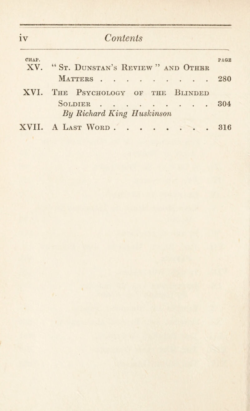 CHAP. PAGE XV. “ St. Dunstan’s Review ” and Other Matters.280 XVI. The Psychology of the Blinded Soldier.304 By Richard King Huskinson XVII. A Last Word.316