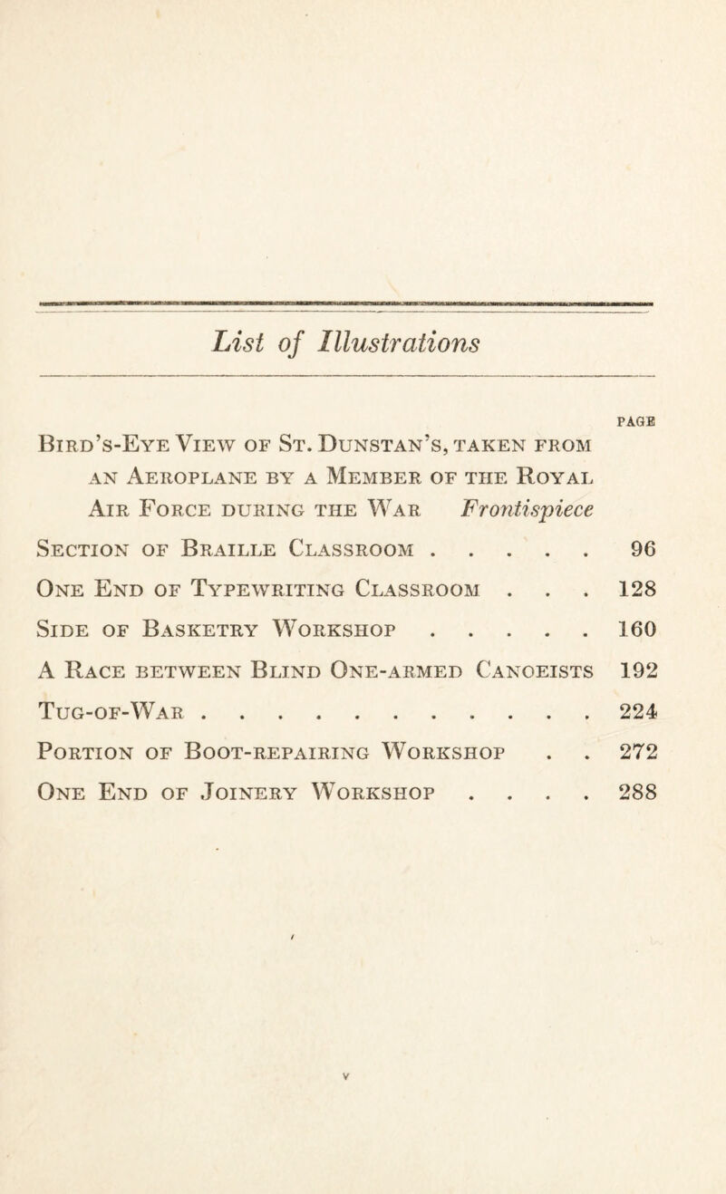 List of Illustrations Bird’s-Eye View of St. Dunstan’s, taken from an Aeroplane by a Member of the Royal Air Force during the War Frontispiece Section of Braille Classroom. One End of Typewriting Classroom . Side of Basketry Workshop. A Race between Blind One-armed Canoeists Tug-of-War. Portion of Boot-repairing Workshop One End of Joinery Workshop . PAGE 96 128 160 192 224 272 288