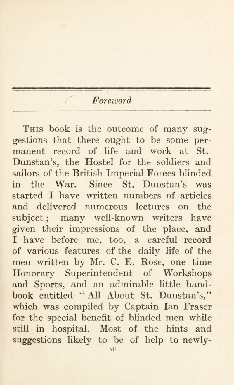 Foreword This book is the outcome of many sug¬ gestions that there ought to be some per¬ manent record of life and work at St. Dunstan’s, the Hostel for the soldiers and sailors of the British Imperial Forces blinded in the War. Since St. Dunstan’s was started I have written numbers of articles and delivered numerous lectures on the subject ; many well-known writers have given their impressions of the place, and I have before me, too, a careful record of various features of the daily life of the men written by Mr. C. E. Rose, one time Honorary Superintendent of Workshops and Sports, and an admirable little hand¬ book entitled “ All About St. Dunstan’s,” which was compiled by Captain Ian Fraser for the special benefit of blinded men while still in hospital. Most of the hints and suggestions likely to be of help to newly-