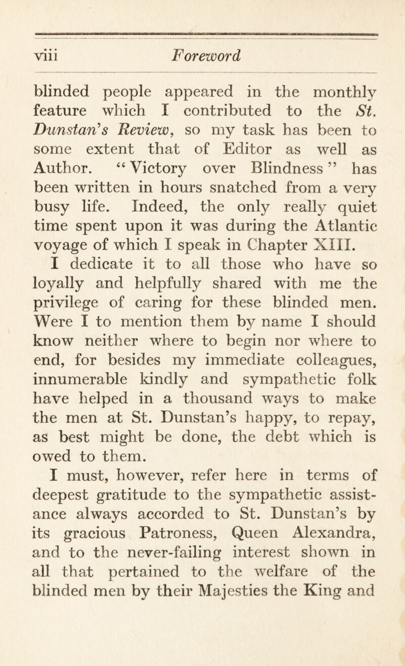 blinded people appeared in the monthly feature which I contributed to the St. DunstarCs Review, so my task has been to some extent that of Editor as well as Author. “ Victory over Blindness ” has been written in hours snatched from a very busy life. Indeed, the only really quiet time spent upon it was during the Atlantic voyage of which I speak in Chapter XIII. I dedicate it to all those who have so loyally and helpfully shared with me the privilege of caring for these blinded men. Were I to mention them by name I should know neither where to begin nor where to end, for besides my immediate colleagues, innumerable kindly and sympathetic folk have helped in a thousand ways to make the men at St. Dunstan’s happy, to repay, as best might be done, the debt which is owed to them. I must, however, refer here in terms of deepest gratitude to the sympathetic assist¬ ance always accorded to St. Dunstan’s by its gracious Patroness, Queen Alexandra, and to the never-failing interest shown in all that pertained to the welfare of the blinded men by their Majesties the King and