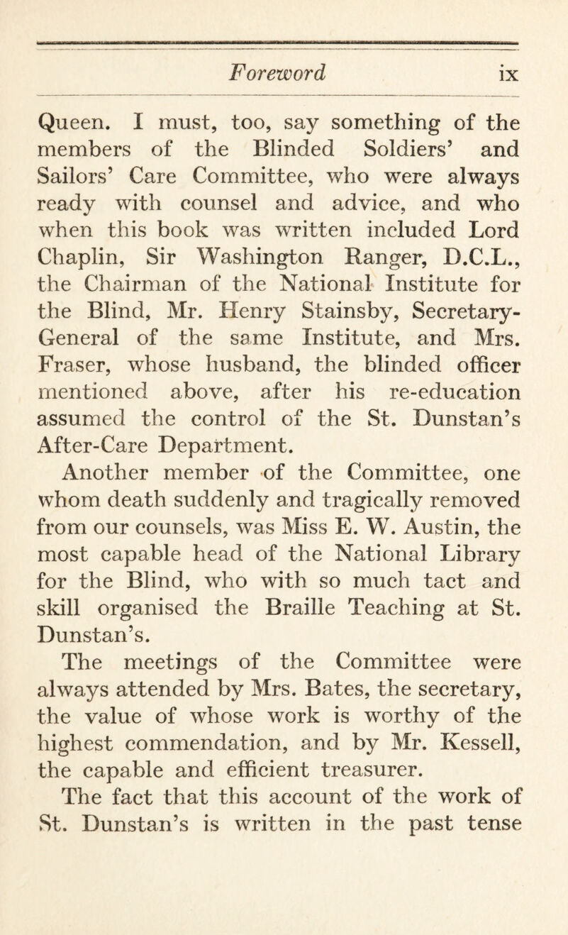 Queen. I must, too, say something of the members of the Blinded Soldiers5 and Sailors’ Care Committee, who were always ready with counsel and advice, and who when this book was written included Lord Chaplin, Sir Washington Ranger, D.C.L., the Chairman of the National Institute for the Blind, Mr. Henry Stainsby, Secretary- General of the same Institute, and Mrs. Fraser, whose husband, the blinded officer mentioned above, after his re-education assumed the control of the St. Dunstan’s After-Care Department. Another member of the Committee, one whom death suddenly and tragically removed from our counsels, was Miss E. W. Austin, the most capable head of the National Library for the Blind, who with so much tact and skill organised the Braille Teaching at St. Dunstan’s. The meetings of the Committee were always attended by Mrs. Bates, the secretary, the value of whose work is worthy of the highest commendation, and by Mr. Kessell, the capable and efficient treasurer. The fact that this account of the work of St. Dunstan’s is written in the past tense