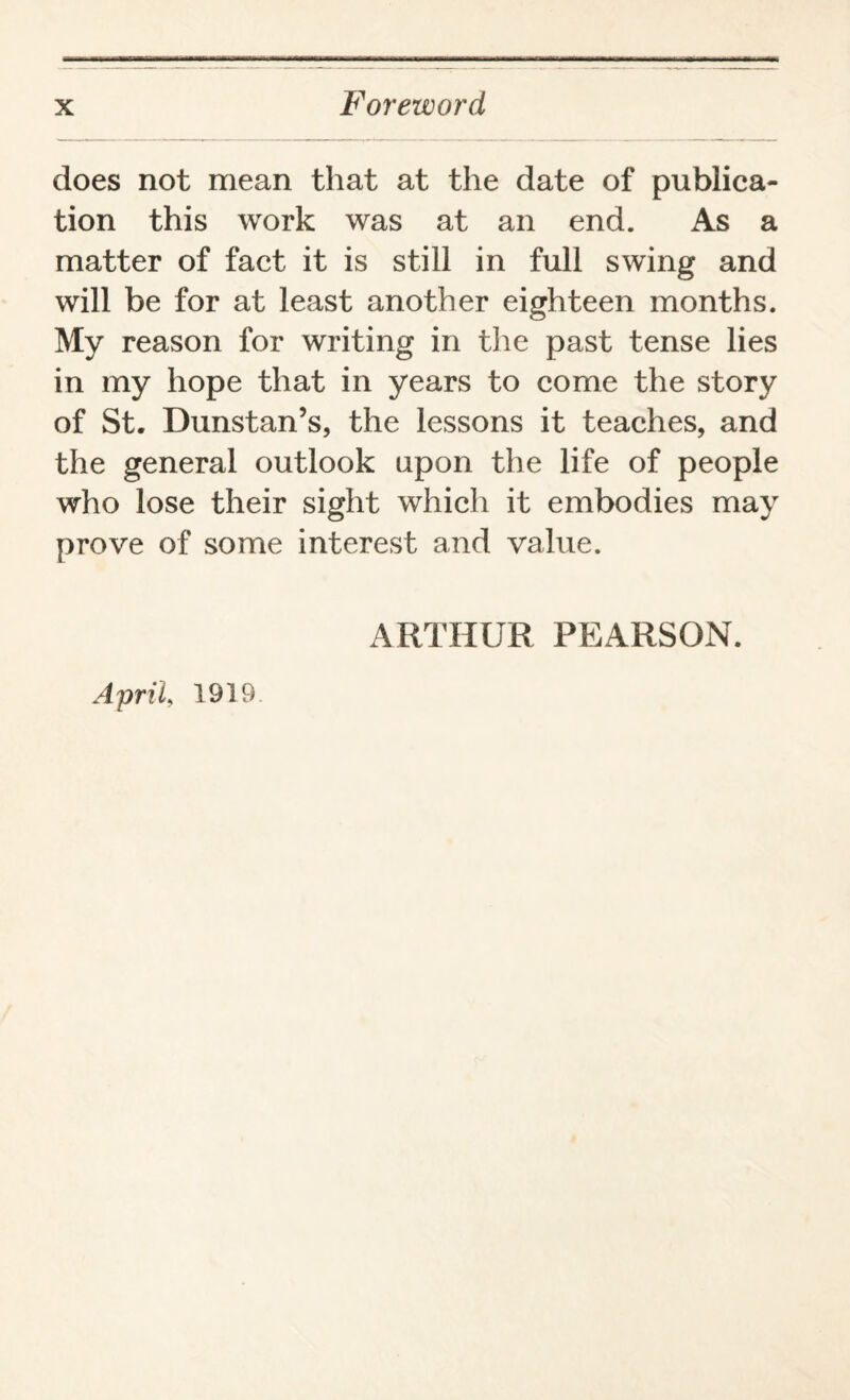 does not mean that at the date of publica¬ tion this work was at an end. As a matter of fact it is still in full swing and will be for at least another eighteen months. My reason for writing in the past tense lies in my hope that in years to come the story of St. Dunstan’s, the lessons it teaches, and the general outlook upon the life of people who lose their sight which it embodies may prove of some interest and value. ARTHUR PEARSON. April, 1919