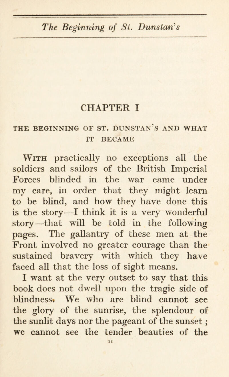 CHAPTER I THE BEGINNING OF ST. DUNSTAN’S AND WHAT IT BECAME With practically no exceptions all the soldiers and sailors of the British Imperial Forces blinded in the war came under my care, in order that they might learn to be blind, and how they have done this is the story—I think it is a very wonderful story—that will be told in the following pages. The gallantry of these men at the Front involved no greater courage than the sustained bravery with which they have faced all that the loss of sight means. I want at the very outset to say that this book does not dwell upon the tragic side of blindness* We who are blind cannot see the glory of the sunrise, the splendour of the sunlit days nor the pageant of the sunset ; we cannot see the tender beauties of the