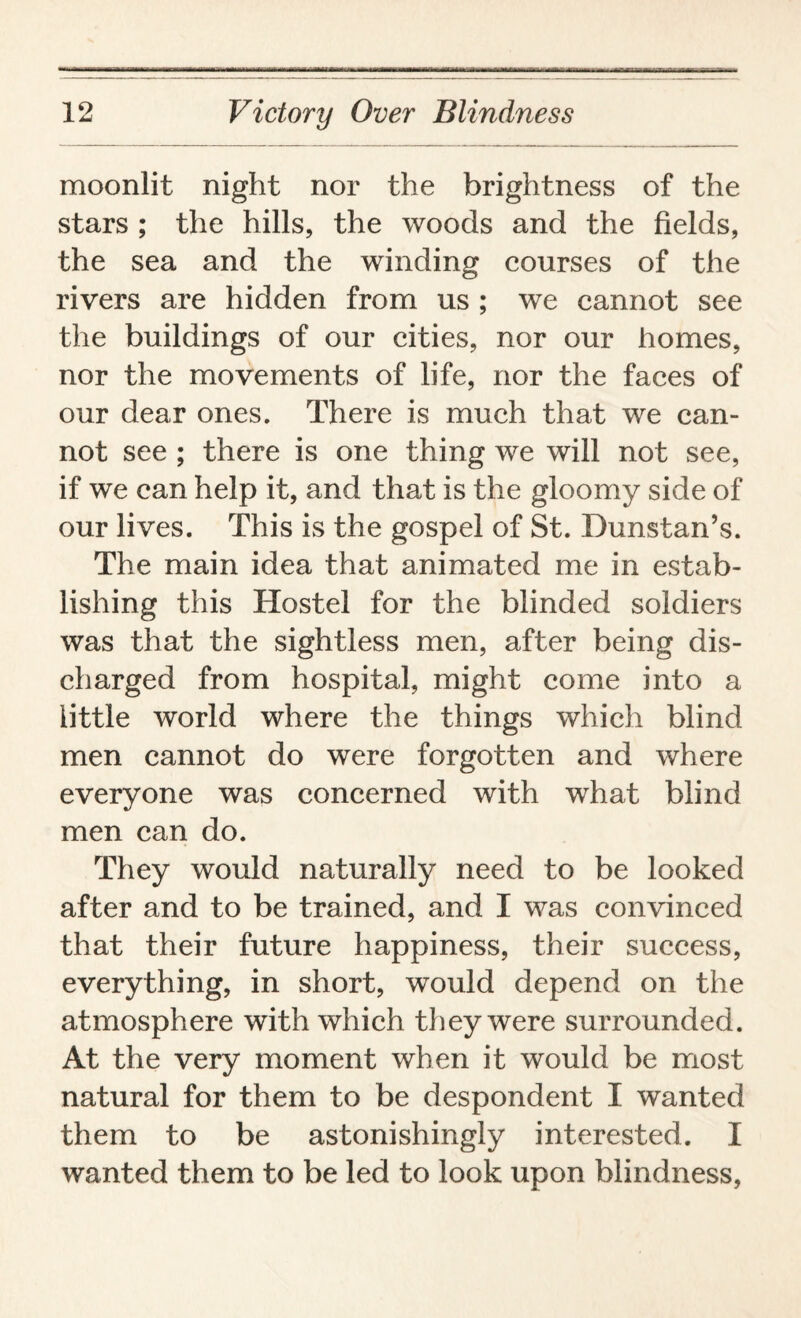 moonlit night nor the brightness of the stars ; the hills, the woods and the fields, the sea and the winding courses of the rivers are hidden from us ; we cannot see the buildings of our cities, nor our homes, nor the movements of life, nor the faces of our dear ones. There is much that we can¬ not see ; there is one thing we will not see, if we can help it, and that is the gloomy side of our lives. This is the gospel of St. Dunstan’s. The main idea that animated me in estab¬ lishing this Hostel for the blinded soldiers was that the sightless men, after being dis¬ charged from hospital, might come into a little world where the things which blind men cannot do were forgotten and where everyone was concerned with what blind men can do. They would naturally need to be looked after and to be trained, and I was convinced that their future happiness, their success, everything, in short, would depend on the atmosphere with which they were surrounded. At the very moment when it would be most natural for them to be despondent I wanted them to be astonishingly interested. I wanted them to be led to look upon blindness,