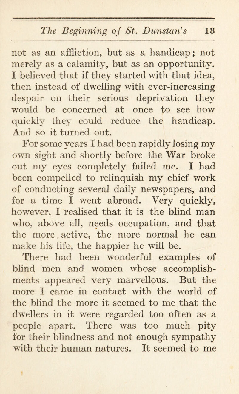 not as an affliction, but as a handicap; not merely as a calamity, but as an opportunity. I believed that if they started with that idea, then instead of dwelling with ever-increasing despair on their serious deprivation they mmld be concerned at once to see how quickly they could reduce the handicap. And so it turned out. For some years I had been rapidly losing my own sight and shortly before the War broke out my eyes completely failed me. I had been compelled to relinquish my chief work of conducting several daily newspapers, and for a time I went abroad. Very quickly, however, I realised that it is the blind man who, above all, needs occupation, and that the more active, the more normal he can make his life, the happier he will be. There had been wonderful examples of blind men and women whose accomplish¬ ments appeared very marvellous. But the more I came in contact with the world of the blind the more it seemed to me that the dwellers in it were regarded too often as a people apart. There was too much pity for their blindness and not enough sympathy with their human natures. It seemed to me