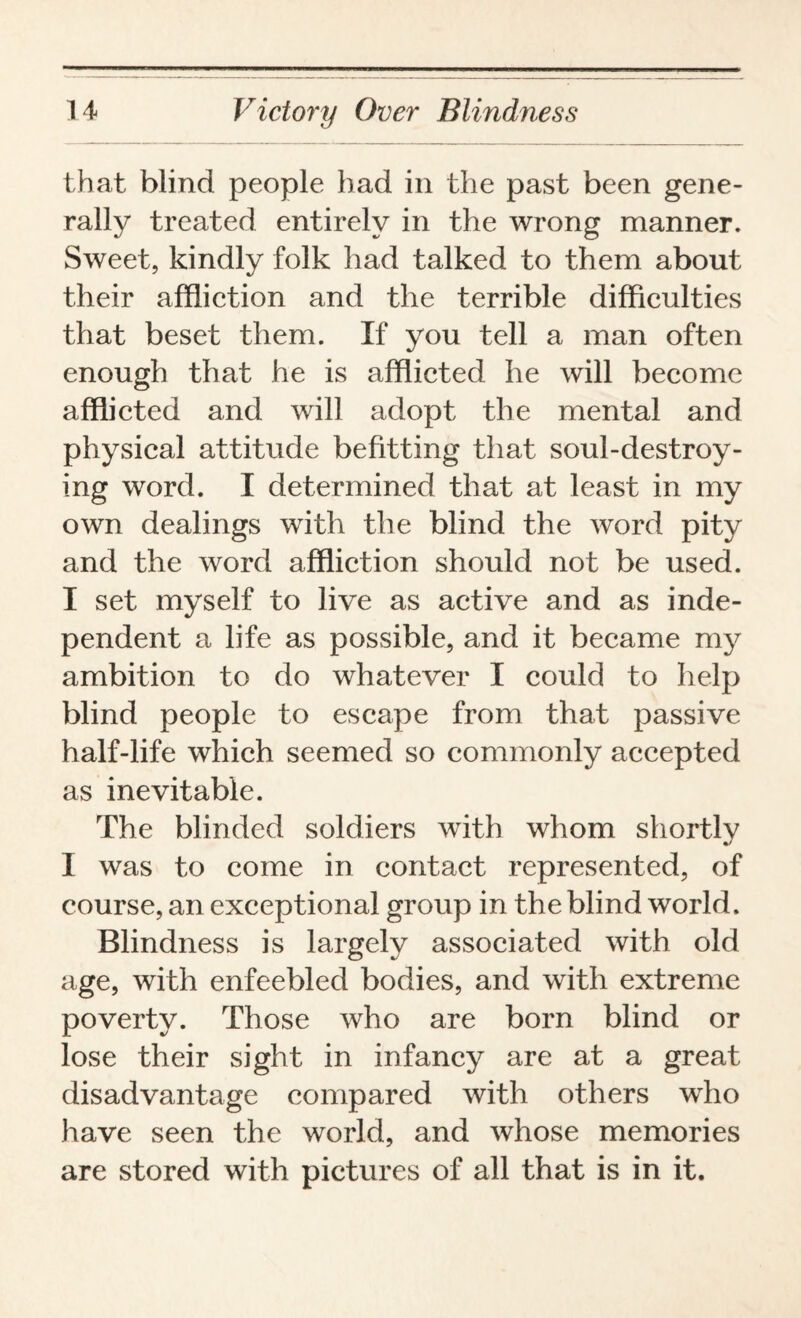 that blind people had in the past been gene¬ rally treated entirely in the wrong manner. Sweet, kindly folk had talked to them about their affliction and the terrible difficulties that beset them. If you tell a man often enough that he is afflicted he will become afflicted and will adopt the mental and physical attitude befitting that soul-destroy¬ ing word. I determined that at least in my own dealings with the blind the word pity and the word affliction should not be used. I set myself to live as active and as inde¬ pendent a life as possible, and it became my ambition to do whatever I could to help blind people to escape from that passive half-life which seemed so commonly accepted as inevitable. The blinded soldiers with whom shortly I was to come in contact represented, of course, an exceptional group in the blind world. Blindness is largely associated with old age, with enfeebled bodies, and with extreme poverty. Those who are born blind or lose their sight in infancy are at a great disadvantage compared with others wrho have seen the world, and whose memories are stored with pictures of all that is in it.