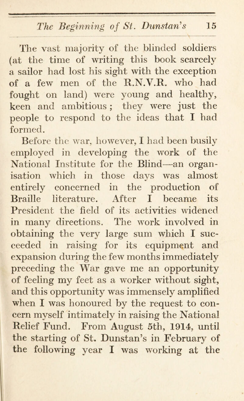 The vast majority of the blinded soldiers (at the time of writing this book scarcely a sailor had lost his sight with the exception of a few men of the R.N.V.R. who had fought on land) were young and healthy, keen and ambitious; they were just the people to respond to the ideas that I had formed. Before the war, however, I had been busily employed in developing the work of the National Institute for the Blind—an organ¬ isation which in those days was almost entirely concerned in the production of Braille literature. After I became its President the field of its activities widened in many directions. The work involved in obtaining the very large sum which I suc¬ ceeded in raising for its equipment and expansion during the few months immediately preceding the War gave me an opportunity of feeling my feet as a worker without sight, and this opportunity was immensely amplified when I was honoured by the request to con¬ cern myself intimately in raising the National Relief Fund. From August 5th, 1914, until the starting of St. Dunstan’s in February of the following year I was working at the