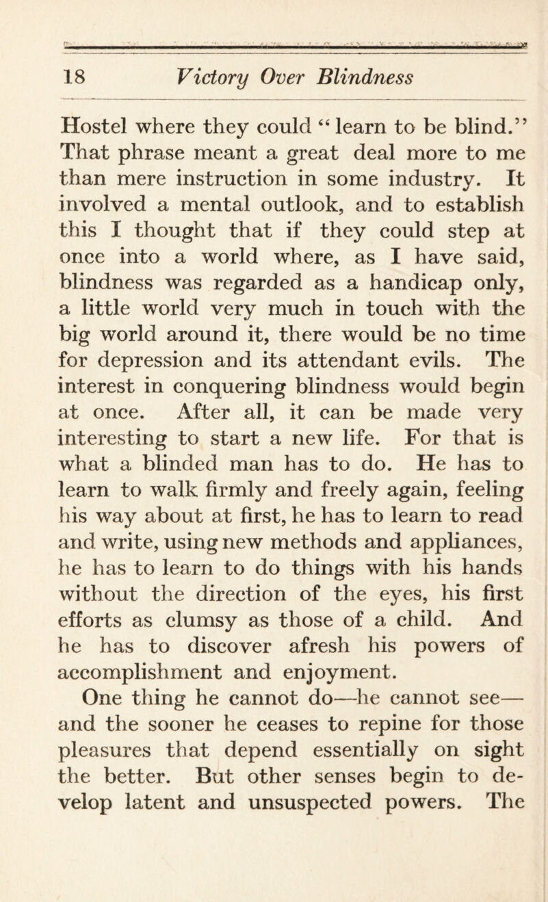 ■ — —!—'...y . .. ,.. I... 18 Victory Over Blindness Hostel where they could “ learn to be blind.” That phrase meant a great deal more to me than mere instruction in some industry. It involved a mental outlook, and to establish this I thought that if they could step at once into a world where, as I have said, blindness was regarded as a handicap only, a little world very much in touch with the big world around it, there would be no time for depression and its attendant evils. The interest in conquering blindness would begin at once. After all, it can be made very interesting to start a new life. For that is what a blinded man has to do. He has to learn to walk firmly and freely again, feeling His way about at first, he has to learn to read and write, using new methods and appliances, he has to learn to do things with his hands without the direction of the eyes, his first efforts as clumsy as those of a child. And he has to discover afresh his powers of accomplishment and enjoyment. One thing he cannot do—lie cannot see— and the sooner he ceases to repine for those pleasures that depend essentially on sight the better. But other senses begin to de¬ velop latent and unsuspected powers. The