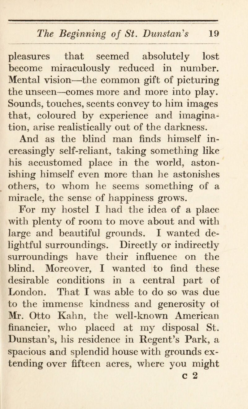 pleasures that seemed absolutely lost become miraculously reduced in number. Mental vision—the common gift of picturing the unseen—comes more and more into play. Sounds, touches, scents convey to him images that, coloured by experience and imagina¬ tion, arise realistically out of the darkness. And as the blind man finds himself in¬ creasingly self-reliant, taking something like his accustomed place in the world, aston¬ ishing himself even more than he astonishes others, to whom he seems something of a miracle, the sense of happiness grows. For my hostel I had the idea of a place with plenty of room to move about and with large and beautiful grounds. I wanted de¬ lightful surroundings. Directly or indirectly surroundings have their influence on the blind. Moreover, I wanted to find these desirable conditions in a central part of London. That I was able to do so was due to the immense kindness and generosity of Mr. Otto Kahn, the well-known American financier, who placed at my disposal St. Dunstan’s, his residence in Regent’s Park, a spacious and splendid house with grounds ex¬ tending over fifteen acres, where you might C 2