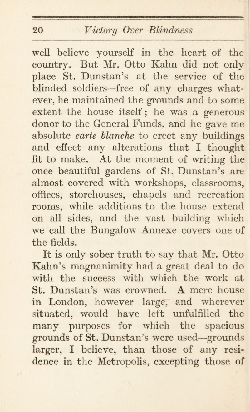 well believe yourself in the heart of the country. But Mr. Otto Kahn did not only place St. Dunstan’s at the service of the blinded soldiers—free of any charges what¬ ever, he maintained the grounds and to some extent the house itself; he was a generous donor to the General Funds, and he gave me absolute carte blanche to erect any buildings and effect any alterations that I thought fit to make. At the moment of writing the once beautiful gardens of St. Dunstan’s are almost covered with workshops, classrooms, offices, storehouses, chapels and recreation rooms, while additions to the house extend on all sides, and the vast building which we call the Bungalow Annexe covers one of the fields. It is only sober truth to say that Mr. Otto Kahn’s magnanimity had a great deal to do with the success with which the work at St. Dunstan’s was crowned. A mere house in London, however large, and wherever situated, would have left unfulfilled the many purposes for which the spacious grounds of St. Dunstan’s were used—grounds larger, I believe, than those of any resi¬ dence in the Metropolis, excepting those of