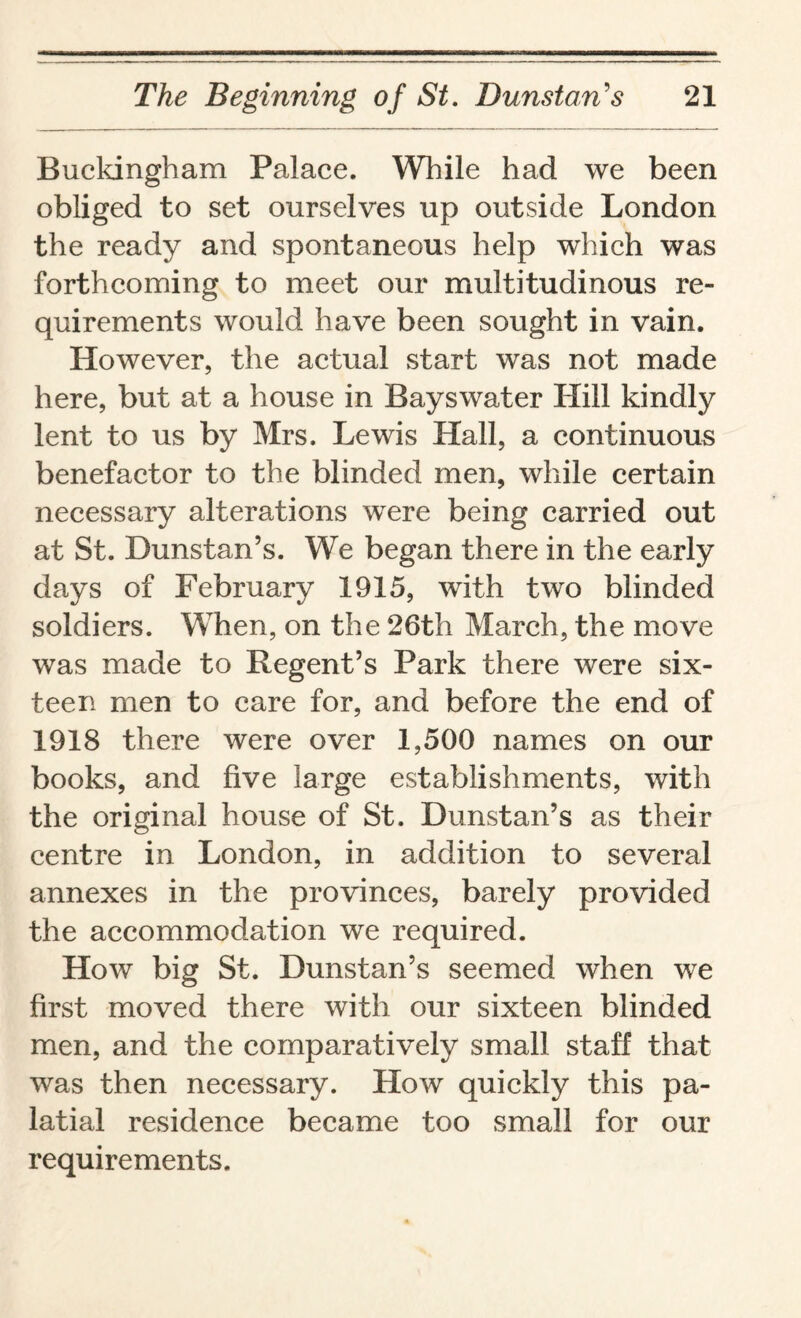 Buckingham Palace. While had we been obliged to set ourselves up outside London the ready and spontaneous help which was forthcoming to meet our multitudinous re¬ quirements would have been sought in vain. However, the actual start was not made here, but at a house in Bayswater Hill kindly lent to us by Mrs. Lewis Hall, a continuous benefactor to the blinded men, while certain necessary alterations were being carried out at St. Dunstan’s. We began there in the early days of February 1915, with two blinded soldiers. When, on the 26th March, the move was made to Regent’s Park there were six¬ teen men to care for, and before the end of 1918 there were over 1,500 names on our books, and five large establishments, with the original house of St. Dunstan’s as their centre in London, in addition to several annexes in the provinces, barely provided the accommodation we required. How big St. Dunstan’s seemed when we first moved there with our sixteen blinded men, and the comparatively small staff that was then necessary. How quickly this pa¬ latial residence became too small for our requirements.