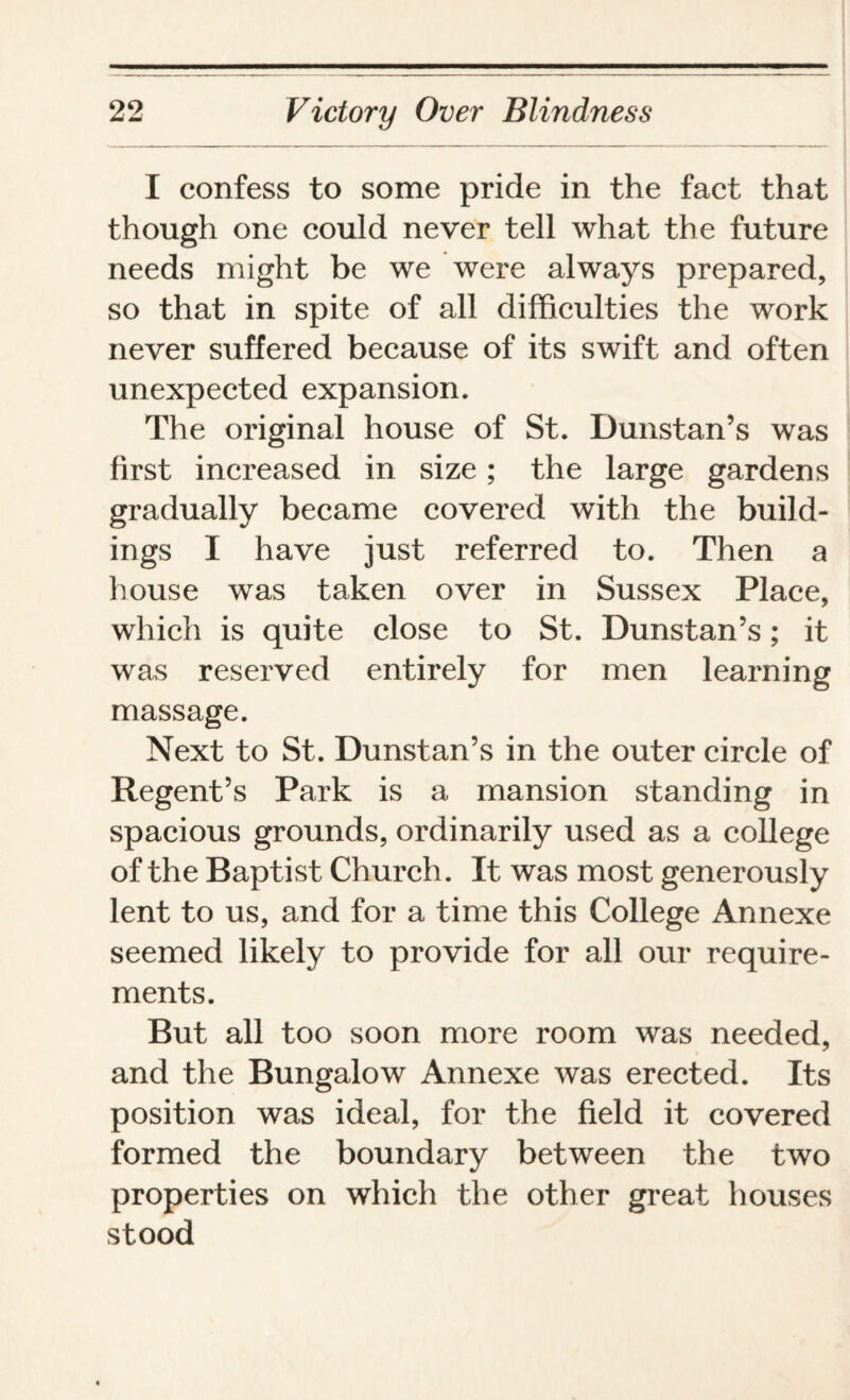 I confess to some pride in the fact that though one could never tell what the future needs might be we were always prepared, so that in spite of all difficulties the work never suffered because of its swift and often unexpected expansion. The original house of St. Dunstan’s was first increased in size; the large gardens gradually became covered with the build¬ ings I have just referred to. Then a house was taken over in Sussex Place, which is quite close to St. Dunstan’s; it was reserved entirely for men learning massage. Next to St. Dunstan’s in the outer circle of Regent’s Park is a mansion standing in spacious grounds, ordinarily used as a college of the Baptist Church. It was most generously lent to us, and for a time this College Annexe seemed likely to provide for all our require¬ ments. But all too soon more room was needed, and the Bungalow Annexe was erected. Its position was ideal, for the field it covered formed the boundary between the two properties on which the other great houses stood