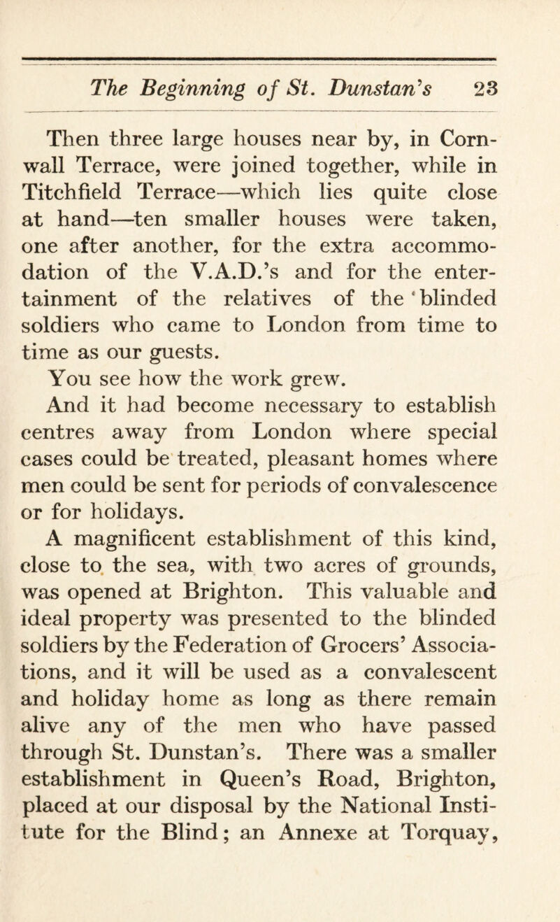 Then three large houses near by, in Corn¬ wall Terrace, were joined together, while in Titchfield Terrace—which lies quite close at hand—ten smaller houses were taken, one after another, for the extra accommo¬ dation of the V.A.D.’s and for the enter¬ tainment of the relatives of the ‘blinded soldiers who came to London from time to time as our guests. You see how the work grew. And it had become necessary to establish centres away from London where special cases could be treated, pleasant homes where men could be sent for periods of convalescence or for holidays. A magnificent establishment of this kind, close to the sea, with two acres of grounds, was opened at Brighton. This valuable and ideal property was presented to the blinded soldiers by the Federation of Grocers’ Associa¬ tions, and it will be used as a convalescent and holiday home as long as there remain alive any of the men who have passed through St. Dunstan’s. There was a smaller establishment in Queen’s Road, Brighton, placed at our disposal by the National Insti¬ tute for the Blind; an Annexe at Torquay,