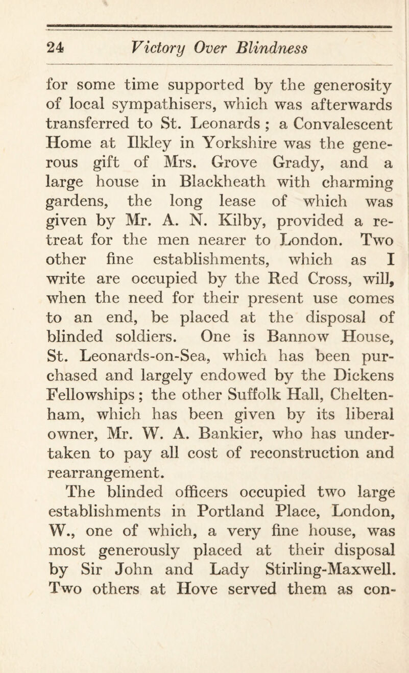 for some time supported by the generosity of local sympathisers, which was afterwards transferred to St. Leonards ; a Convalescent Home at Ukley in Yorkshire was the gene¬ rous gift of Mrs. Grove Grady, and a large house in Blackheath with charming gardens, the long lease of which was given by Mr. A. N. Kilby, provided a re¬ treat for the men nearer to London. Two other fine establishments, which as I write are occupied by the Red Cross, will, when the need for their present use comes to an end, be placed at the disposal of blinded soldiers. One is Bannow House, St. Leonards-on-Sea, which has been pur¬ chased and largely endowed by the Dickens Fellowships ; the other Suffolk Hall, Chelten¬ ham, which has been given by its liberal owner, Mr. W. A. Bankier, who has under¬ taken to pay all cost of reconstruction and rearrangement. The blinded officers occupied two large establishments in Portland Place, London, W., one of which, a very fine house, was most generously placed at their disposal by Sir John and Lady Stirling-Maxwell. Two others at Hove served them as con-