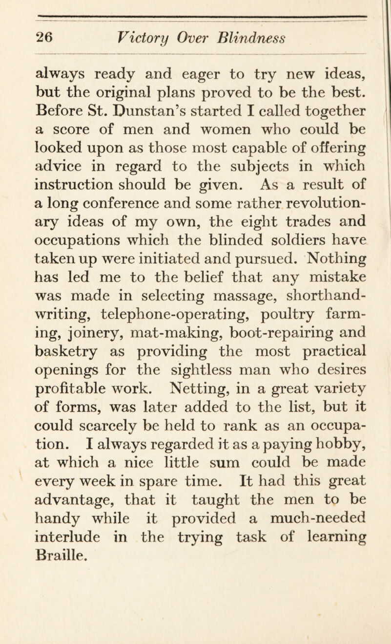 always ready and eager to try new ideas, but the original plans proved to be the best. Before St. Dunstan’s started I called together a score of men and women who could be looked upon as those most capable of offering advice in regard to the subjects in which instruction should be given. As a result of a long conference and some rather revolution¬ ary ideas of my own, the eight trades and occupations which the blinded soldiers have taken up were initiated and pursued. Nothing has led me to the belief that any mistake was made in selecting massage, shorthand¬ writing, telephone-operating, poultry farm¬ ing, joinery, mat-making, boot-repairing and basketry as providing the most practical openings for the sightless man who desires profitable work. Netting, in a great variety of forms, was later added to the list, but it could scarcely be held to rank as an occupa¬ tion. I always regarded it as a paying hobby, at which a nice little sum could be made every week in spare time. It had this great advantage, that it taught the men to be handy while it provided a much-needed interlude in the trying task of learning Braille.