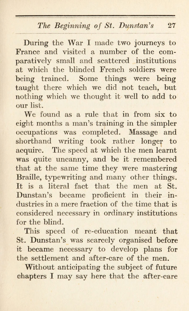 During the War I made two journeys to France and visited a number of the com¬ paratively small and scattered institutions at which the blinded French soldiers were being trained. Some things were being taught there which we did not teach, but nothing which we thought it well to add to our list. We found as a rule that in from six to eight months a man’s training in the simpler occupations was completed. Massage and shorthand writing took rather longer to acquire. The speed at which the men learnt was quite uncanny, and be it remembered that at the same time they were mastering Braille, typewriting and many other things. It is a literal fact that the men at St. Dunstan’s became proficient in their in¬ dustries in a mere fraction of the time that is considered necessary in ordinary institutions for the blind. This speed of re-education meant that St. Dunstan’s was scarcely organised before it became necessary to develop plans for the settlement and after-care of the men. Without anticipating the subject of future chapters I may say here that the after-care