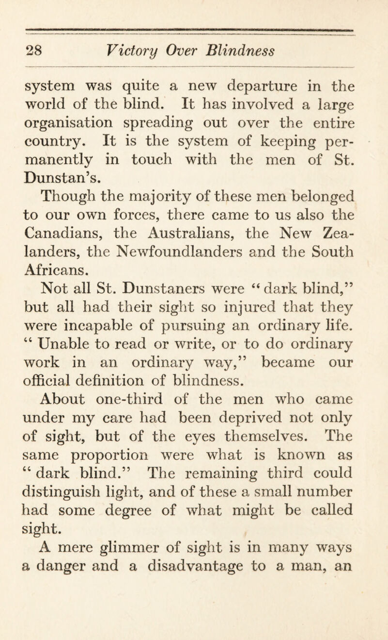 system was quite a new departure in the world of the blind. It has involved a large organisation spreading out over the entire country. It is the system of keeping per¬ manently in touch with the men of St. Dunstan’s. Though the majority of these men belonged to our own forces, there came to us also the Canadians, the Australians, the New Zea¬ landers, the Newfoundlanders and the South Africans. Not all St. Dunstaners were 44 dark blind,” but all had their sight so injured that they were incapable of pursuing an ordinary life. 44 Unable to read or write, or to do ordinary work in an ordinary way,” became our official definition of blindness. About one-third of the men who came under my care had been deprived not only of sight, but of the eyes themselves. The same proportion were what is known as 44 dark blind.” The remaining third could distinguish light, and of these a small number had some degree of what might be called sight. A mere glimmer of sight is in many ways a danger and a disadvantage to a man, an