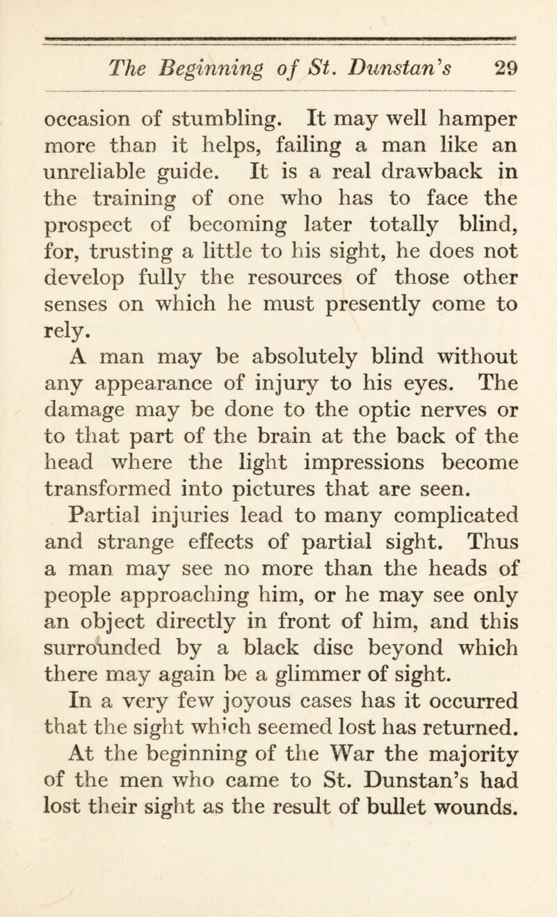 occasion of stumbling. It may well hamper more than it helps, failing a man like an unreliable guide. It is a real drawback in the training of one who has to face the prospect of becoming later totally blind, for, trusting a little to his sight, he does not develop fully the resources of those other senses on which he must presently come to rely. A man may be absolutely blind without any appearance of injury to his eyes. The damage may be done to the optic nerves or to that part of the brain at the back of the head where the light impressions become transformed into pictures that are seen. Partial injuries lead to many complicated and strange effects of partial sight. Thus a man may see no more than the heads of people approaching him, or he may see only an object directly in front of him, and this surrounded by a black disc beyond which there may again be a glimmer of sight. In a very few joyous cases has it occurred that the sight which seemed lost has returned. At the beginning of the War the majority of the men who came to St. Dunstan’s had lost their sight as the result of bullet wounds.