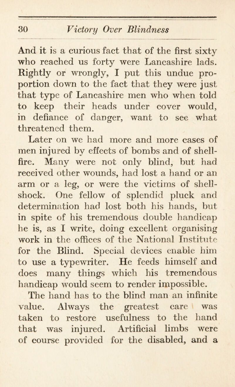 And it is a curious fact that of the first sixty who reached us forty were Lancashire lads. Rightly or wrongly, I put this undue pro¬ portion down to the fact that they wTere just that type of Lancashire men who when told to keep their heads under cover would, in defiance of danger, want to see what threatened them. Later on we had more and more cases of men injured by effects of bombs and of shell¬ fire. Many were not only blind, but had received other wounds, had lost a hand or an arm or a leg, or were the victims of shell¬ shock. One fellow of splendid pluck and determination had lost both his hands, but in spite of his tremendous double handicap he is, as I write, doing excellent organising work in the offices of the National Institute for the Blind. Special devices enable him to use a typewriter. He feeds himself and does many things which his tremendous handicap would seem to render impossible. The hand has to the blind man an infinite value. Always the greatest care was taken to restore usefulness to the hand that was injured. Artificial limbs were of course provided for the disabled, and a
