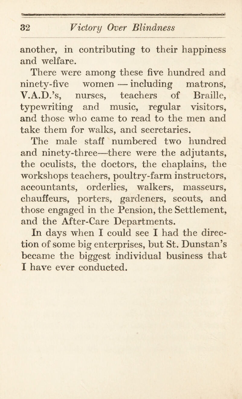 •'-li ... nr fulfill: hi wibi w^wi ■■riin-immi mvimmumi minw ■‘Vh * i iifTh hpii- 32 Victory Over Blindness another, in contributing to their happiness and welfare. There were among these five hundred and ninety-five women — including matrons, V.A.D.’s, nurses, teachers of Braille, typewriting and music, regular visitors, and those who came to read to the men and take them for walks, and secretaries. The male staff numbered two hundred and ninety-three—there were the adjutants, the oculists, the doctors, the chaplains, the workshops teachers, poultry-farm instructors, accountants, orderlies, walkers, masseurs, chauffeurs, porters, gardeners, scouts, and those engaged in the Pension, the Settlement, and the After-Care Departments. In days when I could see I had the direc¬ tion of some big enterprises, but St. Dunstan’s became the biggest individual business that I have ever conducted.