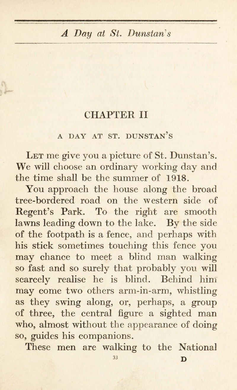 CHAPTER II A DAY AT ST. DUNSTAN’S Let me give you a picture of St. Dunstan’s. We will choose an ordinary working day and the time shall be the summer of 1918. You approach the house along the broad tree-bordered road on the western side of Regent’s Park. To the right are smooth lawns leading down to the lake. By the side of the footpath is a fence, and perhaps with his stick sometimes touching this fence you may chance to meet a blind man walking so fast and so surely that probably you will scarcely realise he is blind. Behind him may come two others arm-in-arm, whistling as they swing along, or, perhaps, a group of three, the central figure a sighted man who, almost without the appearance of doing so, guides his companions. These men are walking to the National