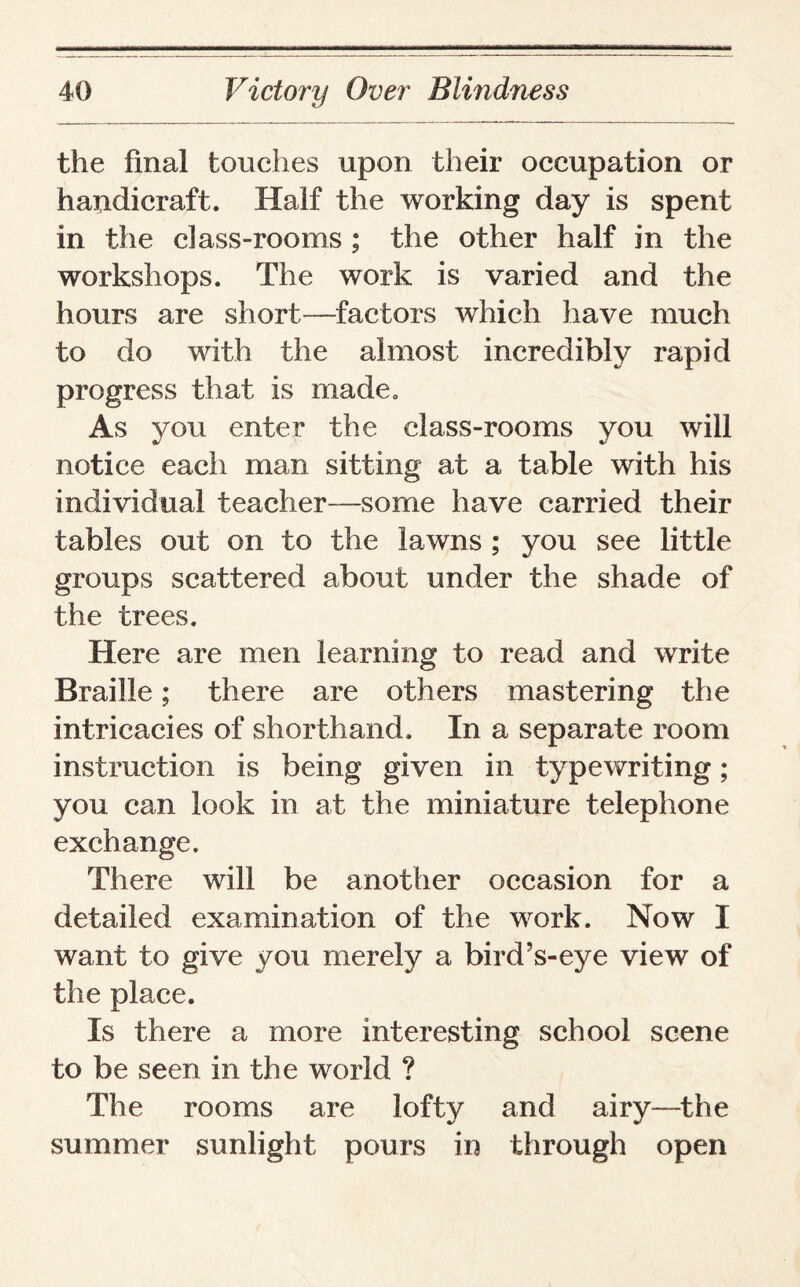 the final touches upon their occupation or handicraft. Half the working day is spent in the class-rooms ; the other half in the workshops. The work is varied and the hours are short—factors which have much to do with the almost incredibly rapid progress that is made. As you enter the class-rooms you will notice each man sitting at a table with his individual teacher—some have carried their tables out on to the lawns ; you see little groups scattered about under the shade of the trees. Here are men learning to read and write Braille; there are others mastering the intricacies of shorthand. In a separate room instruction is being given in typewriting; you can look in at the miniature telephone exchange. There will be another occasion for a detailed examination of the work. Now I want to give you merely a bird’s-eye view of the place. Is there a more interesting school scene to be seen in the world ? The rooms are lofty and airy—the summer sunlight pours in through open