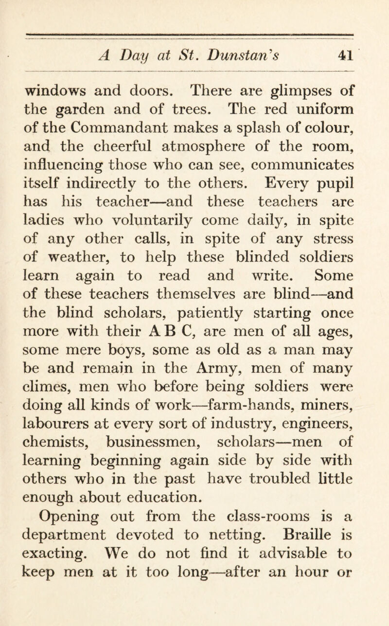 windows and doors. There are glimpses of the garden and of trees. The red uniform of the Commandant makes a splash of colour, and the cheerful atmosphere of the room, influencing those who can see, communicates itself indirectly to the others. Every pupil has his teacher—and these teachers are ladies who voluntarily come daily, in spite of any other calls, in spite of any stress of weather, to help these blinded soldiers learn again to read and write. Some of these teachers themselves are blind—and the blind scholars, patiently starting once more with their ABC, are men of all ages, some mere boys, some as old as a man may be and remain in the Army, men of many climes, men who before being soldiers were doing all kinds of work—farm-hands, miners, labourers at every sort of industry, engineers, chemists, businessmen, scholars—men of learning beginning again side by side with others who in the past have troubled little enough about education. Opening out from the class-rooms is a department devoted to netting. Braille is exacting. We do not find it advisable to keep men at it too long—after an hour or