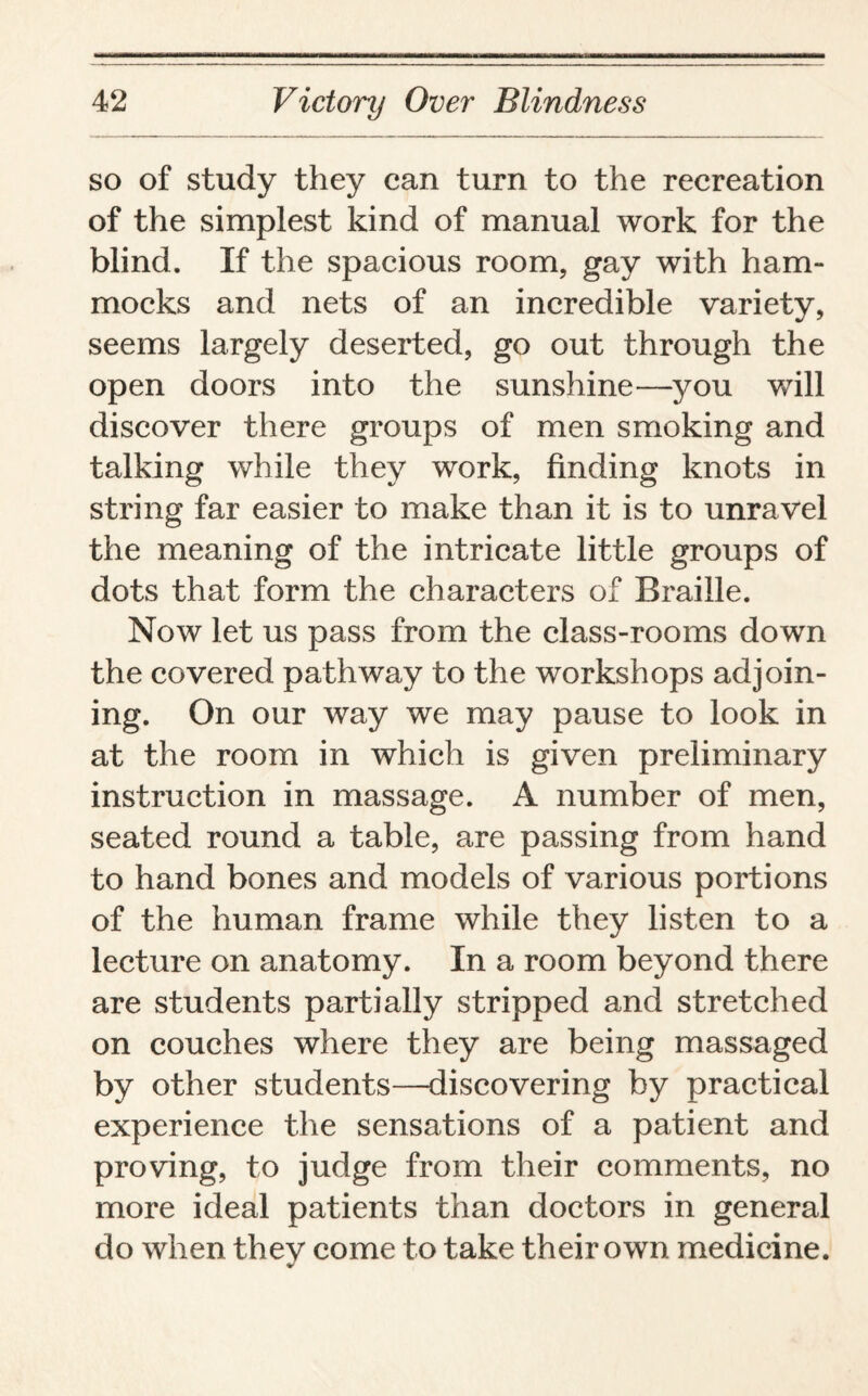 so of study they can turn to the recreation of the simplest kind of manual work for the blind. If the spacious room, gay with ham¬ mocks and nets of an incredible variety, seems largely deserted, go out through the open doors into the sunshine—you will discover there groups of men smoking and talking while they work, finding knots in string far easier to make than it is to unravel the meaning of the intricate little groups of dots that form the characters of Braille. Now let us pass from the class-rooms down the covered pathway to the workshops adjoin¬ ing. On our way we may pause to look in at the room in which is given preliminary instruction in massage. A number of men, seated round a table, are passing from hand to hand bones and models of various portions of the human frame while they listen to a lecture on anatomy. In a room beyond there are students partially stripped and stretched on couches where they are being massaged by other students—discovering by practical experience the sensations of a patient and proving, to judge from their comments, no more ideal patients than doctors in general do when thev come to take their own medicine.