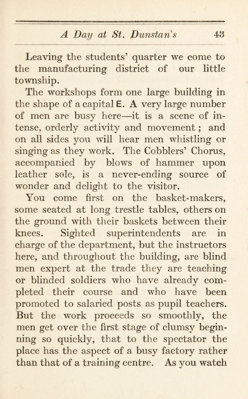 Leaving the students’ quarter we come to the manufacturing district of our little township. The workshops form one large building in the shape of a capital E. A very large number of men are busy here—it is a scene of in¬ tense, orderly activity and movement; and on all sides you will hear men whistling or singing as they work. The Cobblers’ Chorus, accompanied by blows of hammer upon leather sole, is a never-ending source of wonder and delight to the visitor. You come first on the basket-makers, some seated at long trestle tables, others on the ground with their baskets between their knees. Sighted superintendents are in charge of the department, but the instructors here, and throughout the building, are blind men expert at the trade they are teaching or blinded soldiers who have already com¬ pleted their course and who have been promoted to salaried posts as pupil teachers. But the work proceeds so smoothly, the men get over the first stage of clumsy begin¬ ning so quickly, that to the spectator the place has the aspect of a busy factory rather than that of a training centre. As you watch
