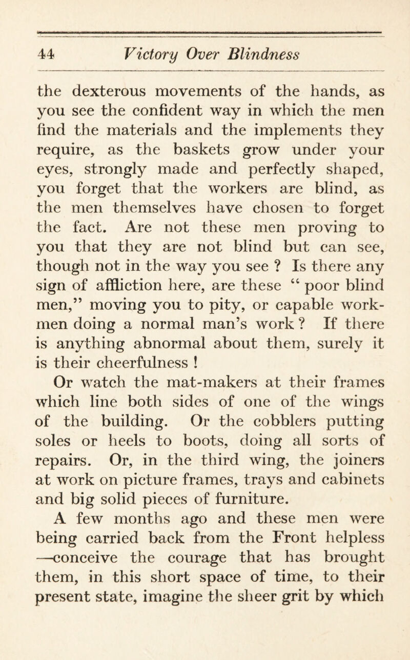 the dexterous movements of the hands, as you see the confident way in which the men find the materials and the implements they require, as the baskets grow under your eyes, strongly made and perfectly shaped, you forget that the workers are blind, as the men themselves have chosen to forget the fact. Are not these men proving to you that they are not blind but can see, though not in the way you see ? Is there any sign of affliction here, are these “ poor blind men,” moving you to pity, or capable work¬ men doing a normal man’s work ? If there is anything abnormal about them, surely it is their cheerfulness ! Or watch the mat-makers at their frames which line both sides of one of the wings of the building. Or the cobblers putting soles or heels to boots, doing all sorts of repairs. Or, in the third wing, the joiners at work on picture frames, trays and cabinets and big solid pieces of furniture. A few months ago and these men were being carried back from the Front helpless —conceive the courage that has brought them, in this short space of time, to their present state, imagine the sheer grit by which