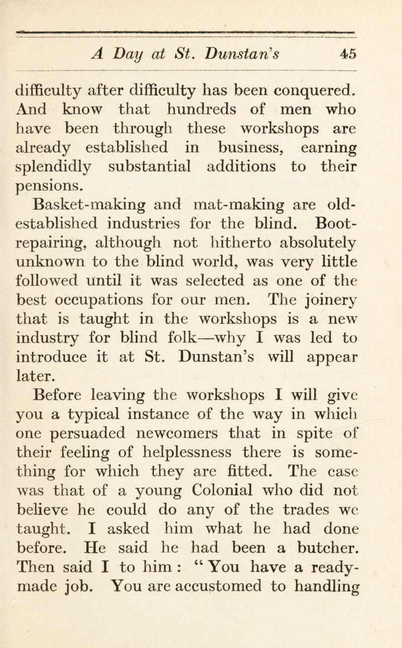 difficulty after difficulty lias been conquered. And know that hundreds of men who have been through these workshops are already established in business, earning splendidly substantial additions to their pensions. Basket-making and mat-making are old- established industries for the blind. Boot¬ repairing, although not hitherto absolutely unknown to the blind world, was very little followed until it was selected as one of the best occupations for our men. The joinery that is taught in the workshops is a new industry for blind folk—why I was led to introduce it at St. Dunstan’s will appear later. Before leaving the workshops I will give you a typical instance of the way in which one persuaded newcomers that in spite of their feeling of helplessness there is some¬ thing for which they are fitted. The case was that of a young Colonial who did not believe he could do any of the trades we taught. I asked him what he had done before. He said he had been a butcher. Then said I to him : “You have a ready¬ made job. You are accustomed to handling