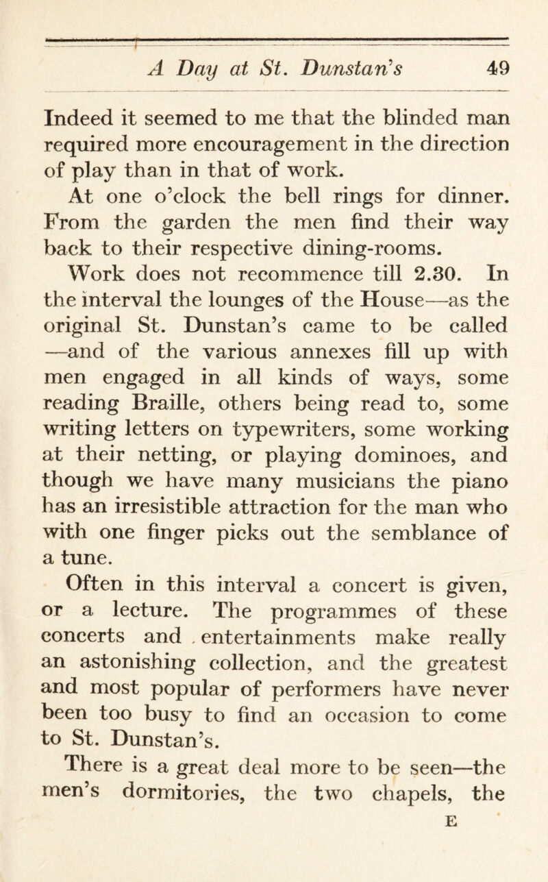 Indeed it seemed to me that the blinded man required more encouragement in the direction of play than in that of work. At one o’clock the bell rings for dinner. From the garden the men find their way back to their respective dining-rooms. Work does not recommence till 2.30. In the interval the lounges of the House—as the original St. Dunstan’s came to be called —and of the various annexes fill up with men engaged in all kinds of ways, some reading Braille, others being read to, some writing letters on typewriters, some working at their netting, or playing dominoes, and though we have many musicians the piano has an irresistible attraction for the man who with one finger picks out the semblance of a tune. Often in this interval a concert is given, or a lecture. The programmes of these concerts and . entertainments make really an astonishing collection, and the greatest and most popular of performers have never been too busy to find an occasion to come to St. Dunstan’s. There is a great deal more to be seen—the men’s dormitories, the two chapels, the E