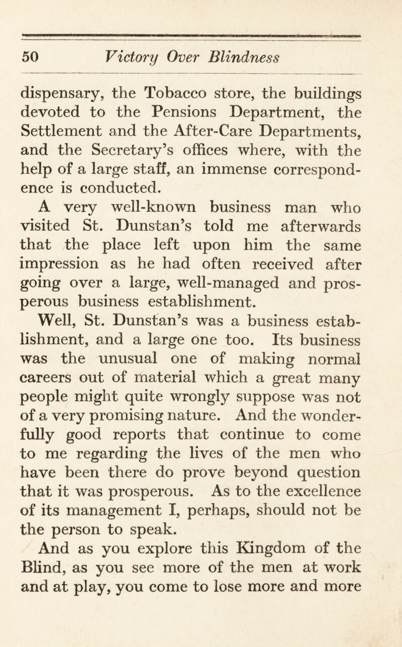 dispensary, the Tobacco store, the buildings devoted to the Pensions Department, the Settlement and the After-Care Departments, and the Secretary’s offices where, with the help of a large staff, an immense correspond¬ ence is conducted. A very well-known business man who visited St. Dunstan’s told me afterwards that the place left upon him the same impression as he had often received after going over a large, well-managed and pros¬ perous business establishment. Well, St. Dunstan’s was a business estab¬ lishment, and a large one too. Its business was the unusual one of making normal careers out of material which a great many people might quite wrongly suppose was not of a very promising nature. And the wonder¬ fully good reports that continue to come to me regarding the lives of the men who have been there do prove beyond question that it was prosperous. As to the excellence of its management X, perhaps, should not be the person to speak. And as you explore this Kingdom of the Blind, as you see more of the men at work and at play, you come to lose more and more